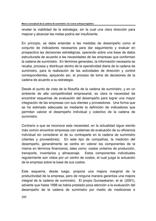 Marco conceptual de la cadena de suministro: Un nuevo enfoque logístico
200
revelar la viabilidad de la estrategia, sin la cual una clara dirección para
mejorar y alcanzar las metas podría ser insuficiente.
En principio, se debe entender a las medidas de desempeño como el
conjunto de indicadores necesarios para dar seguimiento y evaluar en
prospectiva las decisiones estratégicas, operando sobre una base de datos
estructurada de acuerdo a las necesidades de las empresas que conforman
la cadena de suministro. En términos generales, la información necesaria se
recaba, procesa y distribuye dentro de la operatividad diaria de la cadena de
suministro, para la realización de las actividades de dirección y control
correspondientes, apoyando así, el proceso de toma de decisiones de la
cadena de acuerdo a su estrategia.
Desde el punto de vista de la filosofía de la cadena de suministro, y en un
ambiente de alta competitividad empresarial, es clara la necesidad de
encontrar esquemas de evaluación del desempeño para lograr una mayor
integración de las empresas con sus clientes y proveedores. Una forma que
se ha estimado adecuada es mediante la definición de indicadores que
permitan valorar el desempeño individual y colectivo de la cadena de
suministro.
Contrario a que se reconoce esta necesidad, en la actualidad sigue siendo
más común encontrar empresas con sistemas de evaluación de su eficiencia
individual sin considerar el de su contraparte en la cadena de suministro
(clientes y proveedores). En este tipo de compañías, la medición del
desempeño, generalmente se centra en valorar los componentes de la
misma en términos financieros, tales como: costos unitarios de producción,
transporte, inventarios y almacenaje. Estos componentes individuales
regularmente son vistos por un centro de costos, el cual juzga la actuación
de la empresa sobre la base de sus costos.
Este esquema, desde luego, propicia una mejora marginal de la
productividad de la empresa, pero de ninguna manera garantiza una mejora
integral de la cadena de suministro. El propio Gunasekaran, et al. (2001),
advierte que hasta 1998 se había prestado poca atención a la evaluación del
desempeño de la cadena de suministro por medio de mediciones e
 