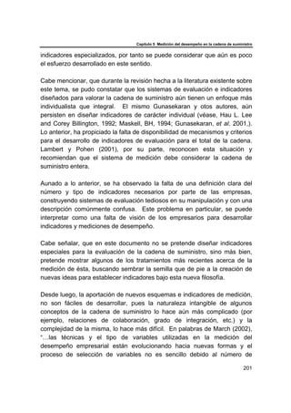 Capítulo 5 Medición del desempeño en la cadena de suministro
201
indicadores especializados, por tanto se puede considerar que aún es poco
el esfuerzo desarrollado en este sentido.
Cabe mencionar, que durante la revisión hecha a la literatura existente sobre
este tema, se pudo constatar que los sistemas de evaluación e indicadores
diseñados para valorar la cadena de suministro aún tienen un enfoque más
individualista que integral. El mismo Gunasekaran y otos autores, aún
persisten en diseñar indicadores de carácter individual (véase, Hau L. Lee
and Corey Billington, 1992; Maskell, BH, 1994; Gunasekaran, et al. 2001,).
Lo anterior, ha propiciado la falta de disponibilidad de mecanismos y criterios
para el desarrollo de indicadores de evaluación para el total de la cadena.
Lambert y Pohen (2001), por su parte, reconocen esta situación y
recomiendan que el sistema de medición debe considerar la cadena de
suministro entera.
Aunado a lo anterior, se ha observado la falta de una definición clara del
número y tipo de indicadores necesarios por parte de las empresas,
construyendo sistemas de evaluación tediosos en su manipulación y con una
descripción comúnmente confusa. Este problema en particular, se puede
interpretar como una falta de visión de los empresarios para desarrollar
indicadores y mediciones de desempeño.
Cabe señalar, que en este documento no se pretende diseñar indicadores
especiales para la evaluación de la cadena de suministro, sino más bien,
pretende mostrar algunos de los tratamientos más recientes acerca de la
medición de ésta, buscando sembrar la semilla que de pie a la creación de
nuevas ideas para establecer indicadores bajo esta nueva filosofía.
Desde luego, la aportación de nuevos esquemas e indicadores de medición,
no son fáciles de desarrollar, pues la naturaleza intangible de algunos
conceptos de la cadena de suministro lo hace aún más complicado (por
ejemplo, relaciones de colaboración, grado de integración, etc.) y la
complejidad de la misma, lo hace más difícil. En palabras de March (2002),
“…las técnicas y el tipo de variables utilizadas en la medición del
desempeño empresarial están evolucionando hacia nuevas formas y el
proceso de selección de variables no es sencillo debido al número de
 