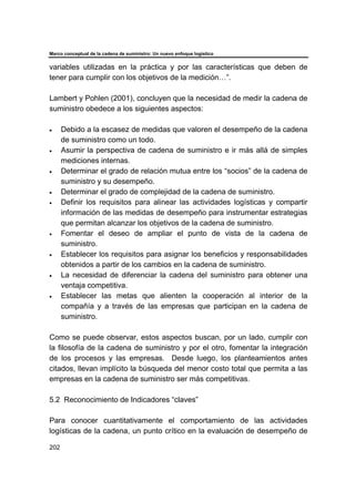 Marco conceptual de la cadena de suministro: Un nuevo enfoque logístico
202
variables utilizadas en la práctica y por las características que deben de
tener para cumplir con los objetivos de la medición…”.
Lambert y Pohlen (2001), concluyen que la necesidad de medir la cadena de
suministro obedece a los siguientes aspectos:
• Debido a la escasez de medidas que valoren el desempeño de la cadena
de suministro como un todo.
• Asumir la perspectiva de cadena de suministro e ir más allá de simples
mediciones internas.
• Determinar el grado de relación mutua entre los “socios” de la cadena de
suministro y su desempeño.
• Determinar el grado de complejidad de la cadena de suministro.
• Definir los requisitos para alinear las actividades logísticas y compartir
información de las medidas de desempeño para instrumentar estrategias
que permitan alcanzar los objetivos de la cadena de suministro.
• Fomentar el deseo de ampliar el punto de vista de la cadena de
suministro.
• Establecer los requisitos para asignar los beneficios y responsabilidades
obtenidos a partir de los cambios en la cadena de suministro.
• La necesidad de diferenciar la cadena del suministro para obtener una
ventaja competitiva.
• Establecer las metas que alienten la cooperación al interior de la
compañía y a través de las empresas que participan en la cadena de
suministro.
Como se puede observar, estos aspectos buscan, por un lado, cumplir con
la filosofía de la cadena de suministro y por el otro, fomentar la integración
de los procesos y las empresas. Desde luego, los planteamientos antes
citados, llevan implícito la búsqueda del menor costo total que permita a las
empresas en la cadena de suministro ser más competitivas.
5.2 Reconocimiento de Indicadores “claves”
Para conocer cuantitativamente el comportamiento de las actividades
logísticas de la cadena, un punto crítico en la evaluación de desempeño de
 