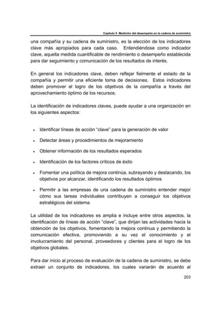 Capítulo 5 Medición del desempeño en la cadena de suministro
203
una compañía y su cadena de suministro, es la elección de los indicadores
clave más apropiados para cada caso. Entendiéndose como indicador
clave, aquella medida cuantificable de rendimiento o desempeño establecida
para dar seguimiento y comunicación de los resultados de interés.
En general los indicadores clave, deben reflejar fielmente el estado de la
compañía y permitir una eficiente toma de decisiones. Estos indicadores
deben promover el logro de los objetivos de la compañía a través del
aprovechamiento óptimo de los recursos.
La identificación de indicadores claves, puede ayudar a una organización en
los siguientes aspectos:
• Identificar líneas de acción “clave” para la generación de valor
• Detectar áreas y procedimientos de mejoramiento
• Obtener información de los resultados esperados
• Identificación de los factores críticos de éxito
• Fomentar una política de mejora continúa, subrayando y destacando, los
objetivos por alcanzar, identificando los resultados óptimos
• Permitir a las empresas de una cadena de suministro entender mejor
cómo sus tareas individuales contribuyen a conseguir los objetivos
estratégicos del sistema
La utilidad de los indicadores es amplia e incluye entre otros aspectos, la
identificación de líneas de acción “clave”, que dirijan las actividades hacia la
obtención de los objetivos, fomentando la mejora continua y permitiendo la
comunicación efectiva, promoviendo a su vez el conocimiento y el
involucramiento del personal, proveedores y clientes para el logro de los
objetivos globales.
Para dar inicio al proceso de evaluación de la cadena de suministro, se debe
extraer un conjunto de indicadores, los cuales variarán de acuerdo al
 