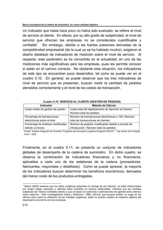 Marco conceptual de la cadena de suministro: Un nuevo enfoque logístico
214
Un indicador que hasta hace poco no había sido evaluado, se refiere al nivel
de servicio al cliente. En efecto, por su alto grado de subjetividad, el nivel de
servicio que ofrecían las empresas no se consideraba cuantificable y
confiable1
. Sin embargo, debido a las fuertes presiones derivadas de la
competitividad empresarial (de la cual ya se ha hablado mucho), exigieron el
diseño detallado de indicadores de medición sobre el nivel de servicio. Al
respecto, este parámetro se ha convertido en la actualidad, en uno de las
mediciones más significativas para las empresas, pues les permite conocer
si están en el camino correcto. No obstante esta situación, los indicadores
de este tipo se encuentran poco desarrollos, tal como se puede ver en el
cuadro 5.10. En general, se puede observar que los tres indicadores de
nivel de servicio que se presentan, buscan medir la cantidad de pedidos
atendidos correctamente y el nivel de los costos de transacción.
Cuadro 5.10 SERVICIO AL CLIENTE (GESTIÓN DE PEDIDOS)
Indicador Método de Cálculo
Costo medio de gestión de pedido Costo total del departamento de Atención al Cliente /
Número total de pedidos
Porcentaje de transacciones
electrónicas sobre el total
Número de transacciones electrónicas x 100 / Número
total de transacciones de clientes
Porcentaje de órdenes modificadas
debido a errores
Número de pedidos modificados debido a errores de
introducción / Número total de pedidos
Fuente: Instituto Aragonés de Fomento, Programa de Innovación Logística (Programa PILOT), “Las claves de la Supply
Chain”, 2002.
Finalmente, en el cuadro 5.11, se presenta un conjunto de indicadores
globales de desempeño de la cadena de suministro. En dicho cuadro, se
observa la combinación de indicadores financieros y no financieros,
aplicables a cada uno de los eslabones de la cadena (proveedores,
fabricantes, mayoristas y detallistas). Como se puede apreciar, la mayoría
de los indicadores buscan determinar los beneficios económicos, derivados
del menor costo de los productos entregados.
1
March (2002) sostiene que los datos subjetivos presentan la ventaja de ser directos, no estar influenciados
por ningún sesgo valorativo y además están fundados en hechos observables, mientras que las medidas
subjetivas son menos confiables debido a que se basan en opiniones o estimaciones de agentes tanto internos
como externos. Otos investigadores (Dess y Robinson, 1984), afirman que aunque existen un auge en los
últimos años sobre la utilización de las medidas subjetivas, éstas no podrán sustituir la medición objetiva del
desempeño económico de las empresas.
 