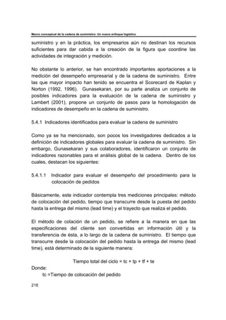 Marco conceptual de la cadena de suministro: Un nuevo enfoque logístico
216
suministro y en la práctica, los empresarios aún no destinan los recursos
suficientes para dar cabida a la creación de la figura que coordine las
actividades de integración y medición.
No obstante lo anterior, se han encontrado importantes aportaciones a la
medición del desempeño empresarial y de la cadena de suministro. Entre
las que mayor impacto han tenido se encuentra el Scorecard de Kaplan y
Norton (1992, 1996). Gunasekaran, por su parte analiza un conjunto de
posibles indicadores para la evaluación de la cadena de suministro y
Lambert (2001), propone un conjunto de pasos para la homologación de
indicadores de desempeño en la cadena de suministro.
5.4.1 Indicadores identificados para evaluar la cadena de suministro
Como ya se ha mencionado, son pocos los investigadores dedicados a la
definición de indicadores globales para evaluar la cadena de suministro. Sin
embargo, Gunasekaran y sus colaboradores, identificaron un conjunto de
indicadores razonables para el análisis global de la cadena. Dentro de los
cuales, destacan los siguientes:
5.4.1.1 Indicador para evaluar el desempeño del procedimiento para la
colocación de pedidos
Básicamente, este indicador contempla tres mediciones principales: método
de colocación del pedido, tiempo que transcurre desde la puesta del pedido
hasta la entrega del mismo (lead time) y el trayecto que realiza el pedido.
El método de colación de un pedido, se refiere a la manera en que las
especificaciones del cliente son convertidas en información útil y la
transferencia de ésta, a lo largo de la cadena de suministro. El tiempo que
transcurre desde la colocación del pedido hasta la entrega del mismo (lead
time), está determinado de la siguiente manera:
Tiempo total del ciclo = tc + tp + tf + te
Donde:
tc =Tiempo de colocación del pedido
 
