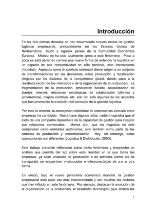 1
Introducción
En las dos últimas décadas se han desarrollado nuevos estilos de gestión
logística empresarial, principalmente en los Estados Unidos de
Norteamérica, Japón y algunos países de la Comunidad Económica
Europea. México no ha sido totalmente ajeno a este fenómeno. Poco a
poco se está abriendo camino una nueva forma de entender la logística en
un espacio de alta competitividad no sólo nacional, sino internacional
(mundial). Aspectos como la apertura comercial dieron origen a un conjunto
de transformaciones en las decisiones sobre producción y localización
dirigidas por los dictados de la competencia global, dando paso a la
reestructuración de los mercados y de la organización de la producción. La
fragmentación de la producción, producción flexible, relocalización de
plantas, internet, relaciones estratégicas de colaboración (clientes y
proveedores), mejora continua, etc, son tan solo algunos de los aspectos
que han promovido la evolución del concepto de la gestión logística.
Por todo lo anterior, la concepción tradicional de entender los vínculos entre
empresas ha cambiado. Hasta hace algunos años, nadie imaginaba que el
éxito de una compañía dependiera de la capacidad de gestión para integrar
sus relaciones comerciales. Menos aún, que los negocios no sólo
compitieran como entidades autónomas, sino también como parte de las
cadenas de producción y comercialización. Hoy, sin embargo, estas
concepciones son diferentes (Logística & Distribución, 2000).
Este trabajo pretende reflexionar sobre dicho fenómeno y emprender un
análisis que permita dar luz sobre esta realidad en la que todas las
empresas, ya sean unidades de producción o de servicios (como las de
transporte), se encuentren involucradas e interconectadas de una u otra
forma.
En efecto, bajo el nuevo panorama económico mundial, la gestión
empresarial está cada vez más interconectada y son muchos los factores
que han influido en este fenómeno. Por ejemplo, destacan la evolución de
la organización de la producción, el desarrollo tecnológico (que abarca las
 