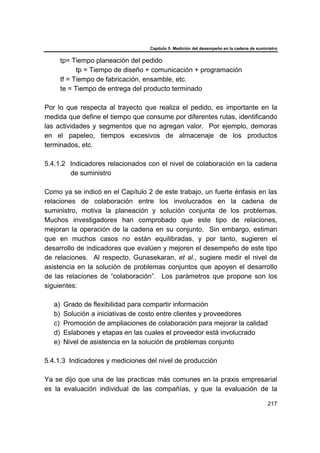 Capítulo 5 Medición del desempeño en la cadena de suministro
217
tp= Tiempo planeación del pedido
tp = Tiempo de diseño + comunicación + programación
tf = Tiempo de fabricación, ensamble, etc.
te = Tiempo de entrega del producto terminado
Por lo que respecta al trayecto que realiza el pedido, es importante en la
medida que define el tiempo que consume por diferentes rutas, identificando
las actividades y segmentos que no agregan valor. Por ejemplo, demoras
en el papeleo, tiempos excesivos de almacenaje de los productos
terminados, etc.
5.4.1.2 Indicadores relacionados con el nivel de colaboración en la cadena
de suministro
Como ya se indicó en el Capítulo 2 de este trabajo, un fuerte énfasis en las
relaciones de colaboración entre los involucrados en la cadena de
suministro, motiva la planeación y solución conjunta de los problemas.
Muchos investigadores han comprobado que este tipo de relaciones,
mejoran la operación de la cadena en su conjunto. Sin embargo, estiman
que en muchos casos no están equilibradas, y por tanto, sugieren el
desarrollo de indicadores que evalúen y mejoren el desempeño de este tipo
de relaciones. Al respecto, Gunasekaran, et al., sugiere medir el nivel de
asistencia en la solución de problemas conjuntos que apoyen el desarrollo
de las relaciones de “colaboración”. Los parámetros que propone son los
siguientes:
a) Grado de flexibilidad para compartir información
b) Solución a iniciativas de costo entre clientes y proveedores
c) Promoción de ampliaciones de colaboración para mejorar la calidad
d) Eslabones y etapas en las cuales el proveedor está involucrado
e) Nivel de asistencia en la solución de problemas conjunto
5.4.1.3 Indicadores y mediciones del nivel de producción
Ya se dijo que una de las practicas más comunes en la praxis empresarial
es la evaluación individual de las compañías, y que la evaluación de la
 