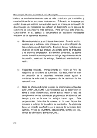 Marco conceptual de la cadena de suministro: Un nuevo enfoque logístico
218
cadena de suministro como un todo, es más complicada por la cantidad y
características de las empresas involucradas. Si ha esto se le agrega que
existen áreas con políticas muy estrictas, como es el caso de producción, la
determinación de indicadores que reflejen el desempeño de la cadena de
suministro se torna todavía más complejo. Para solventar este problema,
Gunasekaran, et al., postula la conveniencia de establecer indicadores
alrededor de los siguientes aspectos:
a) Gama de productos y servicios de la empresa. En este sentido,
sugiere que el indicador mida el impacto de la diversificación de
los productos en el desempeño. Es decir, buscar medidas que
involucre el efecto que produce una amplia gama de productos
a la eficiencia empresarial. En términos generales, se estima
que la diversificación de productos influye negativamente en la
innovación, velocidad de entrega, flexibilidad, confiabilidad y
costo.
b) Capacidad utilizada. Principalmente se refiere al nivel de
respuesta de la cadena de suministro. Es decir, medir el nivel
de utilización de la capacidad instalada puede ayudar a
mantener la velocidad de respuesta de la demanda de los
consumidores.
c) Gado de efectividad de las técnicas de programación utilizadas
(ERP, MRP, JIT, SCM). Los indicadores que se desarrollen en
torno a estas herramientas, deben buscar medir la tasa de
cumplimiento de las actividades programadas en términos del
tiempo y día en la cual los trabajos toman lugar. Esta
programación, determina la manera en la cual, fluyen los
recursos a lo largo de la cadena de suministro. Su eficiencia
tiene un impacto significativo en la cadena de suministro (por
ejemplo, niveles de inventario, adquisiciones, tamaño del lote,
costos de fabricación, distribución, etc.).
 