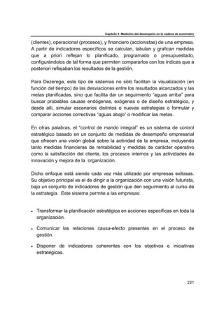 Capítulo 5 Medición del desempeño en la cadena de suministro
221
(clientes), operacional (procesos), y financiero (accionistas) de una empresa.
A partir de indicadores específicos se calculan, tabulan y grafican medidas
que a priori reflejan lo planificado, programado o presupuestado,
configurándolos de tal forma que permiten compararlos con los índices que a
posteriori reflejaban los resultados de la gestión.
Para Dezerega, este tipo de sistemas no sólo facilitan la visualización (en
función del tiempo) de las desviaciones entre los resultados alcanzados y las
metas planificadas, sino que facilita dar un seguimiento “aguas arriba” para
buscar probables causas endógenas, exógenas o de diseño estratégico, y
desde allí, simular escenarios distintos o nuevas estrategias o formular y
comparar acciones correctivas “aguas abajo” o modificar las metas.
En otras palabras, el “control de mando integral” es un sistema de control
estratégico basado en un conjunto de medidas de desempeño empresarial
que ofrecen una visión global sobre la actividad de la empresa, incluyendo
tanto medidas financieras de rentabilidad y medidas de carácter operativo
como la satisfacción del cliente, los procesos internos y las actividades de
innovación y mejora de la organización.
Dicho enfoque está siendo cada vez más utilizado por empresas exitosas.
Su objetivo principal es el de dirigir a la organización con una visión futurista,
bajo un conjunto de indicadores de gestión que den seguimiento al curso de
la estrategia. Este sistema permite a las empresas:
• Transformar la planificación estratégica en acciones específicas en toda la
organización.
• Comunicar las relaciones causa-efecto presentes en el proceso de
gestión.
• Disponer de indicadores coherentes con los objetivos e iniciativas
estratégicas.
 
