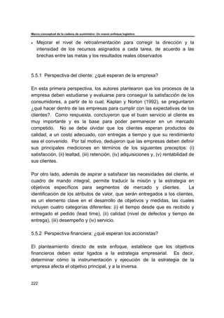 Marco conceptual de la cadena de suministro: Un nuevo enfoque logístico
222
• Mejorar el nivel de retroalimentación para corregir la dirección y la
intensidad de los recursos asignados a cada tarea, de acuerdo a las
brechas entre las metas y los resultados reales observados
5.5.1 Perspectiva del cliente: ¿qué esperan de la empresa?
En esta primera perspectiva, los autores plantearon que los procesos de la
empresa deben estudiarse y evaluarse para conseguir la satisfacción de los
consumidores, a partir de lo cual, Kaplan y Norton (1992), se preguntaron
¿qué hacer dentro de las empresas para cumplir con las expectativas de los
clientes?. Como respuesta, concluyeron que el buen servicio al cliente es
muy importante y es la base para poder permanecer en un mercado
competido. No se debe olvidar que los clientes esperan productos de
calidad, a un costo adecuado, con entregas a tiempo y que su rendimiento
sea el convenido. Por tal motivo, dedujeron que las empresas deben definir
sus principales mediciones en términos de los siguientes preceptos: (i)
satisfacción, (ii) lealtad, (iii) retención, (iv) adquisiciones y, (v) rentabilidad de
sus clientes.
Por otro lado, además de aspirar a satisfacer las necesidades del cliente, el
cuadro de mando integral, permite traducir la misión y la estrategia en
objetivos específicos para segmentos de mercado y clientes. La
identificación de los atributos de valor, que serán entregados a los clientes,
es un elemento clave en el desarrollo de objetivos y medidas, las cuales
incluyen cuatro categorías diferentes: (i) el tiempo desde que es recibido y
entregado el pedido (lead time), (ii) calidad (nivel de defectos y tiempo de
entrega), (iii) desempeño y (iv) servicio.
5.5.2 Perspectiva financiera: ¿qué esperan los accionistas?
El planteamiento directo de este enfoque, establece que los objetivos
financieros deben estar ligados a la estrategia empresarial. Es decir,
determinar cómo la instrumentación y ejecución de la estrategia de la
empresa afecta el objetivo principal, y a la inversa.
 