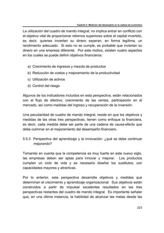 Capítulo 5 Medición del desempeño en la cadena de suministro
223
La utilización del cuadro de mando integral, no implica entrar en conflicto con
el objetivo vital de proporcionar retornos superiores sobre el capital invertido,
es decir, quienes invierten su dinero esperan, en forma legítima, un
rendimiento adecuado. Si esto no se cumple, es probable que inviertan su
dinero en una empresa diferente. Por este motivo, existen cuatro aspectos
en los cuales se puede definir objetivos financieros:
a) Crecimiento de ingresos y mezcla de productos
b) Reducción de costos y mejoramiento de la productividad
c) Utilización de activos
d) Control del riesgo
Algunos de los indicadores incluidos en esta perspectiva, están relacionados
con el flujo de efectivo, crecimiento de las ventas, participación en el
mercado, así como medidas del ingreso y recuperación de la inversión.
Una peculiaridad de cuadro de mando integral, reside en que los objetivos y
medidas de las otras tres perspectivas, tienen como enfoque la financiera,
es decir, cada medida debe ser parte de una cadena de causa-efecto que
debe culminar en el mejoramiento del desempeño financiero.
5.5.3 Perspectiva del aprendizaje y la innovación: ¿qué se debe continuar
mejorando?
Tomando en cuenta que la competencia es muy fuerte en este nuevo siglo,
las empresas deben ser aptas para innovar y mejorar. Los productos
cumplen un ciclo de vida y es necesario diseñar los sustitutos, con
capacidades mayores y atractivas.
Por lo anterior, esta perspectiva desarrolla objetivos y medidas que
determinan el crecimiento y aprendizaje organizacional. Sus objetivos están
construidos a partir de impulsar excelentes resultados en las tres
perspectivas restantes del cuadro de mando integral. Es importante señalar
que, en una última instancia, la habilidad de alcanzar las metas desde las
 