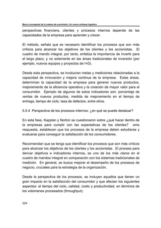 Marco conceptual de la cadena de suministro: Un nuevo enfoque logístico
224
perspectivas financiera, clientes y procesos internos depende de las
capacidades de la empresa para aprender y crecer.
El método, señala que es necesario identificar los procesos que son más
críticos para alcanzar los objetivos de los clientes y los accionistas. El
cuadro de mando integral, por tanto, enfatiza la importancia de invertir para
el largo plazo, y no solamente en las áreas tradicionales de inversión (por
ejemplo, nuevos equipos y proyectos de I+D).
Desde esta perspectiva, se involucran metas y mediciones relacionadas a la
capacidad de innovación y mejora continua de la empresa. Estas áreas,
determinan la capacidad de la empresa para generar nuevos productos,
mejoramiento de la eficiencia operativa y la creación de mayor valor para el
consumidor. Ejemplo de algunos de estos indicadores son: porcentaje de
ventas de nuevos productos, medida de mejoramiento en el tiempo de
entrega, tiempo de ciclo, tasa de defectos, entre otros.
5.5.4 Perspectiva de los procesos internos: ¿en qué se puede destacar?
En esta fase, Kapplan y Norton se cuestionaron sobre ¿qué hacer dentro de
la empresas para cumplir con las expectativas de los clientes? omo
respuesta, establecen que los procesos de la empresa deben estudiarse y
evaluarse para conseguir la satisfacción de los consumidores.
Recomiendan que se tenga que identificar los procesos que son más críticos
para alcanzar los objetivos de los clientes y los accionistas. El proceso para
derivar objetivos e indicadores internos, es uno de los más claros en el
cuadro de mandos integral en comparación con los sistemas tradicionales de
medición. En general, se busca mejorar el desempeño de los procesos de
negocio, cruciales para la estrategia de la organización.
Desde la perspectiva de los procesos, se incluyen aquellos que tienen un
gran impacto en la satisfacción del consumidor y que afectan los siguientes
aspectos: el tiempo del ciclo, calidad, costo y productividad, en términos de
los volúmenes procesados (throughput).
 