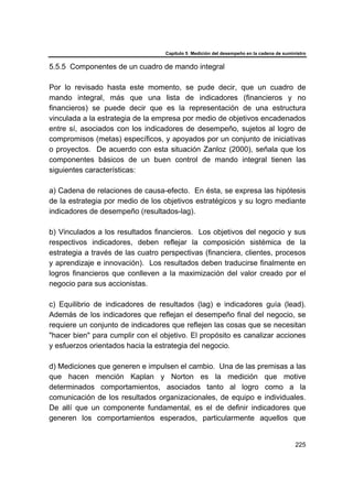 Capítulo 5 Medición del desempeño en la cadena de suministro
225
5.5.5 Componentes de un cuadro de mando integral
Por lo revisado hasta este momento, se pude decir, que un cuadro de
mando integral, más que una lista de indicadores (financieros y no
financieros) se puede decir que es la representación de una estructura
vinculada a la estrategia de la empresa por medio de objetivos encadenados
entre sí, asociados con los indicadores de desempeño, sujetos al logro de
compromisos (metas) específicos, y apoyados por un conjunto de iniciativas
o proyectos. De acuerdo con esta situación Zanloz (2000), señala que los
componentes básicos de un buen control de mando integral tienen las
siguientes características:
a) Cadena de relaciones de causa-efecto. En ésta, se expresa las hipótesis
de la estrategia por medio de los objetivos estratégicos y su logro mediante
indicadores de desempeño (resultados-lag).
b) Vinculados a los resultados financieros. Los objetivos del negocio y sus
respectivos indicadores, deben reflejar la composición sistémica de la
estrategia a través de las cuatro perspectivas (financiera, clientes, procesos
y aprendizaje e innovación). Los resultados deben traducirse finalmente en
logros financieros que conlleven a la maximización del valor creado por el
negocio para sus accionistas.
c) Equilibrio de indicadores de resultados (lag) e indicadores guía (lead).
Además de los indicadores que reflejan el desempeño final del negocio, se
requiere un conjunto de indicadores que reflejen las cosas que se necesitan
"hacer bien" para cumplir con el objetivo. El propósito es canalizar acciones
y esfuerzos orientados hacia la estrategia del negocio.
d) Mediciones que generen e impulsen el cambio. Una de las premisas a las
que hacen mención Kaplan y Norton es la medición que motive
determinados comportamientos, asociados tanto al logro como a la
comunicación de los resultados organizacionales, de equipo e individuales.
De allí que un componente fundamental, es el de definir indicadores que
generen los comportamientos esperados, particularmente aquellos que
 