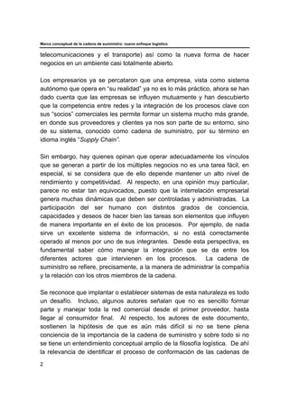 Marco conceptual de la cadena de suministro: nuevo enfoque logístico
2
telecomunicaciones y el transporte) así como la nueva forma de hacer
negocios en un ambiente casi totalmente abierto.
Los empresarios ya se percataron que una empresa, vista como sistema
autónomo que opera en “su realidad” ya no es lo más práctico, ahora se han
dado cuenta que las empresas se influyen mutuamente y han descubierto
que la competencia entre redes y la integración de los procesos clave con
sus “socios” comerciales les permite formar un sistema mucho más grande,
en donde sus proveedores y clientes ya nos son parte de su entorno, sino
de su sistema, conocido como cadena de suministro, por su término en
idioma inglés “Supply Chain”.
Sin embargo, hay quienes opinan que operar adecuadamente los vínculos
que se generan a partir de los múltiples negocios no es una tarea fácil, en
especial, si se considera que de ello depende mantener un alto nivel de
rendimiento y competitividad. Al respecto, en una opinión muy particular,
parece no estar tan equivocados, puesto que la interrelación empresarial
genera muchas dinámicas que deben ser controladas y administradas. La
participación del ser humano con distintos grados de conciencia,
capacidades y deseos de hacer bien las tareas son elementos que influyen
de manera importante en el éxito de los procesos. Por ejemplo, de nada
sirve un excelente sistema de información, si no está correctamente
operado al menos por uno de sus integrantes. Desde esta perspectiva, es
fundamental saber cómo manejar la integración que se da entre los
diferentes actores que intervienen en los procesos. La cadena de
suministro se refiere, precisamente, a la manera de administrar la compañía
y la relación con los otros miembros de la cadena.
Se reconoce que implantar o establecer sistemas de esta naturaleza es todo
un desafío. Incluso, algunos autores señalan que no es sencillo formar
parte y manejar toda la red comercial desde el primer proveedor, hasta
llegar al consumidor final. Al respecto, los autores de este documento,
sostienen la hipótesis de que es aún más difícil si no se tiene plena
conciencia de la importancia de la cadena de suministro y sobre todo si no
se tiene un entendimiento conceptual amplio de la filosofía logística. De ahí
la relevancia de identificar el proceso de conformación de las cadenas de
 