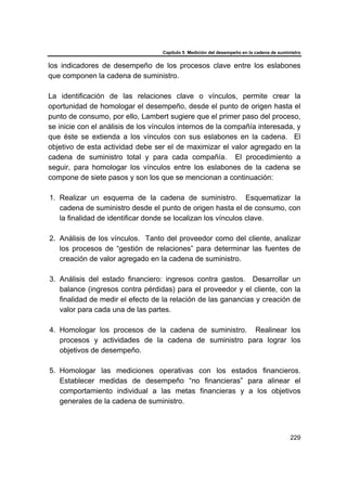 Capítulo 5 Medición del desempeño en la cadena de suministro
229
los indicadores de desempeño de los procesos clave entre los eslabones
que componen la cadena de suministro.
La identificación de las relaciones clave o vínculos, permite crear la
oportunidad de homologar el desempeño, desde el punto de origen hasta el
punto de consumo, por ello, Lambert sugiere que el primer paso del proceso,
se inicie con el análisis de los vínculos internos de la compañía interesada, y
que éste se extienda a los vínculos con sus eslabones en la cadena. El
objetivo de esta actividad debe ser el de maximizar el valor agregado en la
cadena de suministro total y para cada compañía. El procedimiento a
seguir, para homologar los vínculos entre los eslabones de la cadena se
compone de siete pasos y son los que se mencionan a continuación:
1. Realizar un esquema de la cadena de suministro. Esquematizar la
cadena de suministro desde el punto de origen hasta el de consumo, con
la finalidad de identificar donde se localizan los vínculos clave.
2. Análisis de los vínculos. Tanto del proveedor como del cliente, analizar
los procesos de “gestión de relaciones” para determinar las fuentes de
creación de valor agregado en la cadena de suministro.
3. Análisis del estado financiero: ingresos contra gastos. Desarrollar un
balance (ingresos contra pérdidas) para el proveedor y el cliente, con la
finalidad de medir el efecto de la relación de las ganancias y creación de
valor para cada una de las partes.
4. Homologar los procesos de la cadena de suministro. Realinear los
procesos y actividades de la cadena de suministro para lograr los
objetivos de desempeño.
5. Homologar las mediciones operativas con los estados financieros.
Establecer medidas de desempeño “no financieras” para alinear el
comportamiento individual a las metas financieras y a los objetivos
generales de la cadena de suministro.
 