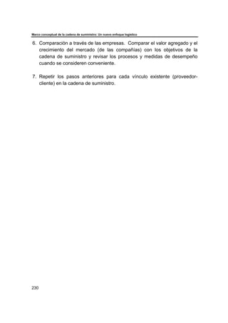 Marco conceptual de la cadena de suministro: Un nuevo enfoque logístico
230
6. Comparación a través de las empresas. Comparar el valor agregado y el
crecimiento del mercado (de las compañías) con los objetivos de la
cadena de suministro y revisar los procesos y medidas de desempeño
cuando se consideren conveniente.
7. Repetir los pasos anteriores para cada vínculo existente (proveedor-
cliente) en la cadena de suministro.
 