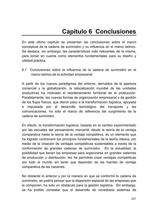 231
Capítulo 6 Conclusiones
En este último capítulo se presentan las conclusiones sobre el marco
conceptual de la cadena de suministro y su influencia en el marco teórico.
Se destaca, sin embargo, las características más relevantes de la misma,
para tomar en cuenta como elementos fundamentales para su diseño y
utilidad práctica.
6.1 Conclusiones sobre la influencia de la cadena de suministro en el
marco teórico de la actividad empresarial
A partir de los nuevos paradigmas del entorno, derivados de la apertura
comercial y la globalización, la relocalización mundial de las unidades
productivas ha motivado el reordenamiento territorial de la producción.
Paralelamente, las nuevas formas de organización empresarial y de gestión
de los flujos físicos, que dieron paso a la transformación logística, apoyada
e impulsada por el desarrollo tecnológico del transporte y las
comunicaciones, ha sido el marco de referencia del surgimiento de la
cadena de suministro.
En efecto, la transformación logística, basada en el cambio experimentado
por las escuelas del pensamiento mercantil, desde la teoría de la ventaja
comparativa hasta la teoría de la ventaja competitiva, es un elemento que
ha logrado contravenir los principios fundamentales de la teoría clásica, por
medio de la creación de ventajas competitivas sustentables a través de la
conformación de grandes cadenas de suministro. En la actualidad, la
posibilidad que tienen las empresas para organizarse en grandes sistemas
de producción y distribución, les ha permitido crear ventajas competitivas
por todo el mundo sin tener que depender de las fuentes de ventaja
comparativa de las naciones.
No obstante lo anterior y por la manera en que se conformó la cadena de
suministro, se podría pensar que la dispersión espacial de las empresas que
la componen, ha sido un obstáculo para la gestión logística. Sin embargo,
se ha podido constatar que el desarrollo de novedosos sistemas de
 