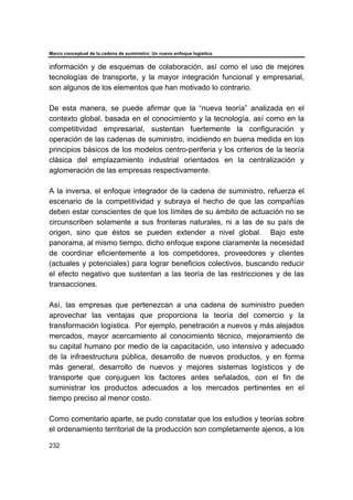 Marco conceptual de la cadena de suministro: Un nuevo enfoque logístico
232
información y de esquemas de colaboración, así como el uso de mejores
tecnologías de transporte, y la mayor integración funcional y empresarial,
son algunos de los elementos que han motivado lo contrario.
De esta manera, se puede afirmar que la “nueva teoría” analizada en el
contexto global, basada en el conocimiento y la tecnología, así como en la
competitividad empresarial, sustentan fuertemente la configuración y
operación de las cadenas de suministro, incidiendo en buena medida en los
principios básicos de los modelos centro-periferia y los criterios de la teoría
clásica del emplazamiento industrial orientados en la centralización y
aglomeración de las empresas respectivamente.
A la inversa, el enfoque integrador de la cadena de suministro, refuerza el
escenario de la competitividad y subraya el hecho de que las compañías
deben estar conscientes de que los límites de su ámbito de actuación no se
circunscriben solamente a sus fronteras naturales, ni a las de su país de
origen, sino que éstos se pueden extender a nivel global. Bajo este
panorama, al mismo tiempo, dicho enfoque expone claramente la necesidad
de coordinar eficientemente a los competidores, proveedores y clientes
(actuales y potenciales) para lograr beneficios colectivos, buscando reducir
el efecto negativo que sustentan a las teoría de las restricciones y de las
transacciones.
Así, las empresas que pertenezcan a una cadena de suministro pueden
aprovechar las ventajas que proporciona la teoría del comercio y la
transformación logística. Por ejemplo, penetración a nuevos y más alejados
mercados, mayor acercamiento al conocimiento técnico, mejoramiento de
su capital humano por medio de la capacitación, uso intensivo y adecuado
de la infraestructura pública, desarrollo de nuevos productos, y en forma
más general, desarrollo de nuevos y mejores sistemas logísticos y de
transporte que conjuguen los factores antes señalados, con el fin de
suministrar los productos adecuados a los mercados pertinentes en el
tiempo preciso al menor costo.
Como comentario aparte, se pudo constatar que los estudios y teorías sobre
el ordenamiento territorial de la producción son completamente ajenos, a los
 