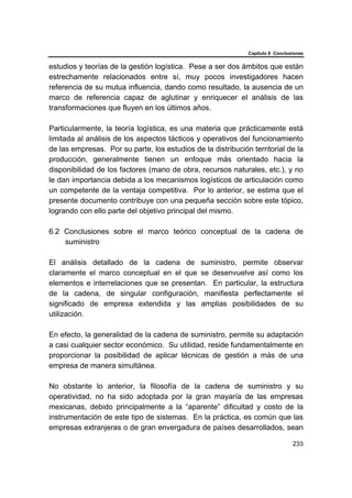 Capítulo 6 Conclusiones
233
estudios y teorías de la gestión logística. Pese a ser dos ámbitos que están
estrechamente relacionados entre sí, muy pocos investigadores hacen
referencia de su mutua influencia, dando como resultado, la ausencia de un
marco de referencia capaz de aglutinar y enriquecer el análisis de las
transformaciones que fluyen en los últimos años.
Particularmente, la teoría logística, es una materia que prácticamente está
limitada al análisis de los aspectos tácticos y operativos del funcionamiento
de las empresas. Por su parte, los estudios de la distribución territorial de la
producción, generalmente tienen un enfoque más orientado hacia la
disponibilidad de los factores (mano de obra, recursos naturales, etc.), y no
le dan importancia debida a los mecanismos logísticos de articulación como
un competente de la ventaja competitiva. Por lo anterior, se estima que el
presente documento contribuye con una pequeña sección sobre este tópico,
logrando con ello parte del objetivo principal del mismo.
6.2 Conclusiones sobre el marco teórico conceptual de la cadena de
suministro
El análisis detallado de la cadena de suministro, permite observar
claramente el marco conceptual en el que se desenvuelve así como los
elementos e interrelaciones que se presentan. En particular, la estructura
de la cadena, de singular configuración, manifiesta perfectamente el
significado de empresa extendida y las amplias posibilidades de su
utilización.
En efecto, la generalidad de la cadena de suministro, permite su adaptación
a casi cualquier sector económico. Su utilidad, reside fundamentalmente en
proporcionar la posibilidad de aplicar técnicas de gestión a más de una
empresa de manera simultánea.
No obstante lo anterior, la filosofía de la cadena de suministro y su
operatividad, no ha sido adoptada por la gran mayaría de las empresas
mexicanas, debido principalmente a la “aparente” dificultad y costo de la
instrumentación de este tipo de sistemas. En la práctica, es común que las
empresas extranjeras o de gran envergadura de países desarrollados, sean
 