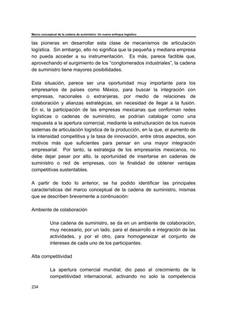 Marco conceptual de la cadena de suministro: Un nuevo enfoque logístico
234
las pioneras en desarrollar esta clase de mecanismos de articulación
logística. Sin embargo, ello no significa que la pequeña y mediana empresa
no pueda acceder a su instrumentación. Es más, parece factible que,
aprovechando el surgimiento de los “conglomerados industriales”, la cadena
de suministro tiene mayores posibilidades.
Esta situación, parece ser una oportunidad muy importante para los
empresarios de países como México, para buscar la integración con
empresas, nacionales o extranjeras, por medio de relaciones de
colaboración y alianzas estratégicas, sin necesidad de llegar a la fusión.
En si, la participación de las empresas mexicanas que conforman redes
logísticas o cadenas de suministro, se podrían catalogar como una
respuesta a la apertura comercial, mediante la estructuración de los nuevos
sistemas de articulación logística de la producción, en la que, el aumento de
la intensidad competitiva y la tasa de innovación, entre otros aspectos, son
motivos más que suficientes para pensar en una mayor integración
empresarial. Por tanto, la estrategia de los empresarios mexicanos, no
debe dejar pasar por alto, la oportunidad de insertarse en cadenas de
suministro o red de empresas, con la finalidad de obtener ventajas
competitivas sustentables.
A partir de todo lo anterior, se ha podido identificar las principales
características del marco conceptual de la cadena de suministro, mismas
que se describen brevemente a continuación:
Ambiente de colaboración
Una cadena de suministro, se da en un ambiente de colaboración,
muy necesario, por un lado, para el desarrollo e integración de las
actividades, y por el otro, para homogeneizar el conjunto de
intereses de cada uno de los participantes.
Alta competitividad
La apertura comercial mundial, dio paso al crecimiento de la
competitividad internacional, activando no solo la competencia
 