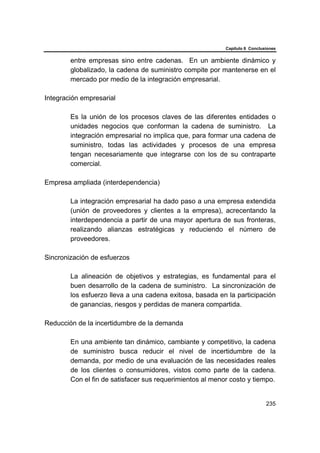 Capítulo 6 Conclusiones
235
entre empresas sino entre cadenas. En un ambiente dinámico y
globalizado, la cadena de suministro compite por mantenerse en el
mercado por medio de la integración empresarial.
Integración empresarial
Es la unión de los procesos claves de las diferentes entidades o
unidades negocios que conforman la cadena de suministro. La
integración empresarial no implica que, para formar una cadena de
suministro, todas las actividades y procesos de una empresa
tengan necesariamente que integrarse con los de su contraparte
comercial.
Empresa ampliada (interdependencia)
La integración empresarial ha dado paso a una empresa extendida
(unión de proveedores y clientes a la empresa), acrecentando la
interdependencia a partir de una mayor apertura de sus fronteras,
realizando alianzas estratégicas y reduciendo el número de
proveedores.
Sincronización de esfuerzos
La alineación de objetivos y estrategias, es fundamental para el
buen desarrollo de la cadena de suministro. La sincronización de
los esfuerzo lleva a una cadena exitosa, basada en la participación
de ganancias, riesgos y perdidas de manera compartida.
Reducción de la incertidumbre de la demanda
En una ambiente tan dinámico, cambiante y competitivo, la cadena
de suministro busca reducir el nivel de incertidumbre de la
demanda, por medio de una evaluación de las necesidades reales
de los clientes o consumidores, vistos como parte de la cadena.
Con el fin de satisfacer sus requerimientos al menor costo y tiempo.
 
