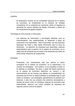 Capítulo 6 Conclusiones
237
Logística
El desempeño correcto de las actividades logísticas en la cadena
de suministro, es fundamental en la creación de ventajas
competitivas. En un ambiente tan cambiante, atañe a la logística el
desarrollo de nuevos métodos de trabajo, innovación y diseño de
los mecanismos de gestión logística.
Tecnología de comunicación e información
Los sistemas de información y tecnologías utilizadas para su
instrumentación, han experimentado un desarrollo a tasas de
crecimiento muy importantes. Esto ha permitido, que las empresas
dispongan de mejor y más rápida información para la toma de
decisiones. La aparición de empresas que desarrollan sistemas
especializados para la gestión de la cadena de suministro, es un
rasgo más del ambiente que envuelve a las empresas que tratan de
instrumentar relaciones de colaboración.
Estrategia
Finalmente, una característica más que domina el marco
conceptual de la cadena de suministro, es el relacionado a la
creación de estrategias. Una cadena, no se consolida si antes no
ha definido su estrategia. Es decir, a partir del diseño estructural
de la cadena de suministro (definición de “socios”) y del
reconocimiento de las fuerzas que afectan su competitividad, las
empresas que forman la cadena plantean la estrategia bajo la cual
izarán su bandera. Las estrategias, generalmente se plantean por
empresa, o ésta con sus enlaces más próximos (proveedores y
clientes de primer nivel), sin embargo, cadenas de suministro más
desarrolladas, abarcan una mayor cantidad de empresas de
segundo y tercer nivel en la cadena.
 