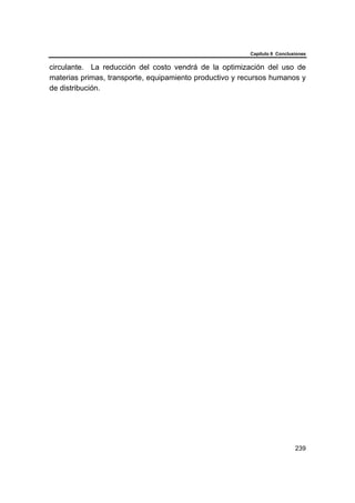 Capítulo 6 Conclusiones
239
circulante. La reducción del costo vendrá de la optimización del uso de
materias primas, transporte, equipamiento productivo y recursos humanos y
de distribución.
 