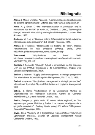 241
Bibliografía
Albisu, L Miguel y Gracia, Azucena. “Las tendencias en la globalización
del sistema agroalimentario”. El tema, pag. web: www.a-campo.com.ar/
Amin, A. y Smith, I. “The internationalization of production and its
implications for the UK” en Amin, A., Goddard, J. (eds.), Technological
change, industrial restructuring and regional development, London: Allen
& Unwin, 1986.
Andreola, M. R. et al. “Spazio e potere. Differenziali territoriali e divisione
internazionale della produzione”. Ed. CLUSF. Florencia, 1978.
Arenas B. Francisco. “Repensando su Cadena de Valor”. Instituto
Panamericano de Alta Dirección (IPADE). Enero, 2001.
http://www.ipade.mx/contenidos_home3/cont1_do.asp
Bancomext, "Adquisiciones en línea". 2002.
http://www.bancomext.com/Bancomext/aplicaciones/Secretos/documento
s/SECRETOS_100.pdf
Bautista J. Fernando “Situación Actual y perspectivas de los Sistemas
ERP en las PYMES Mexicanas y de Latinoamérica”. Página web:
Soluciones empresariales, 2001.
Bechtel y Jayaram "Supply chain management: a strategic perspective"
The International Journal of Logistics Management, Vol. 7, no. 2, 1996.
Bechtel y Jayaram. "Supply chain management: a strategic perspective".
International Journal of Physical Distribution and Logistics Management,
1997
Bélisle, J. Denis. “Participación en la Conferencia Mundial de
Organizaciones de Promoción Comercial, Centro de Comercio
Internacional (CCI) de la Naciones Unidas, 1996.
Benko, Georges y Lipietz, Alain. “El nuevo debate regional”, en "Las
regiones que ganan: Distritos y Redes. Los nuevos paradigmas de la
geografía económica". Benko y Lipietz (comp). Ed. Alfons El Magnánim,
Generalitat Valenciana, 1994.
Bryan, Greg. “Anatomy of a Collaborative Transportation Procurement
Optimization Process”, Council of Logistics Management Annual
Conference October, 1999.
 