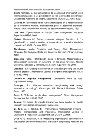 Marco conceptual de la cadena de suministro: Un nuevo enfoque logístico
242
Bueno Campos, E. “La globalización de la actividad empresarial: de la
internacionalización a la globalización de las actividades económicas”
Universidad Autónoma de Madrid, Documento IADE nº 23, Junio, 1992.
Castells, M. "El impacto de las nuevas tecnologías en la reestructuración
de la economía mundial. Implicaciones para la economía española".
Madrid: MEH. Informes del Instituto de Estudios de Prospectiva, 1990
CERTANT. “Oportunidades en Supply Chain Management” Industrias
Específicas UTDT, 2000.
Chávez Miranda Mª Esther y Arenas Márquez Francisco J. “La
globalización económica: análisis de las decisiones de localización de las
operaciones”. CICA, España, 1999.
Christopher, Martin. “Logistics and Supply Chain Management:
Strategies for Reducing Costs and Improving Service”. Pitman, London,
1992.
Ciccolella, Pablo. “Distribución global y territorio. Modernización y
concentración comercial en Argentina en los años noventa”. Revista
Economía, Sociedad y Territorio, vol. II, núm. 7, pp 459-496, 2000.
Clendein, J.A. "Closing the supply chain loop: reengineering the returns
channel process". International Journal of Logistics Management, Vol. 8,
p 75-83, 1997)
Council of Logistics Management. "Conferencia Anual de 1998"
http://www.clm1.org/
Davenport, T.H. "Process innovation, reengineering work through
information technology". Cambridge, MA. Harvard Business School
Press, 1993.
Davis T. "Effective supply chain management". Sloan Management
Review, Vol. 34, p 35-46, 1997.
Deinsa. “El cuadro de mando integral: un buen cuadro de mando
integral”. www.deinsa.com/cmi/cmi_bueno .htm.
De Toni, A., y Tonchia. S. “Performance measurement systems -
Models, characteristics and measures”, International Journal of
Operations & Production Management, vol. 21, nº 1-2, 2001.
Dess, G. G., Robinson, R. B. “Measuring organizational performance in
the absence of objective measures: the case of the privately held firm and
 