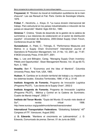 Marco conceptual de la cadena de suministro: Un nuevo enfoque logístico
244
Freyssenet, M. "Division du travail et mobilisation quotidienne de la main
d'oeuvre". Les cas Renault et Fiat. Paris: Centre de Sociologie Urbaine,
1979.
Fröbel, F., Hendrichs, J., Kreye, O. "La nueva división internacional del
trabajo. Paro estructural en los países industrializados e inducción de los
países en desarrollo". Madrid: Siglo XXI Ed., 1980.
Giménez T. Cristina. “Grado de desarrollo de la gestión de la cadena de
suministros y sus relaciones de colaboración en el sector de distribución
español”. Universidad de Barcelona, 2000.Global Supply Chain Forum,
Conferencia Anual de 1998.
Gunasekaran, A.; Patel, C.; Tirtiroglu, E. “Performance Measures and
Metrics in a Supply Chain Environment” International Journal of
Operations & Production Management, Vol. 21 No. 1/2, 2001, pp. 71-87.
# MCB University Press, 0144-3577, 2001.
Hau, L. Lee and Billington, Careg. “Managing Supply Chain Inventory:
Pitfalls and Opportunities”. Sloan Management Review, Vol. 33 pp 65-73,
Num. 3, 1992.
Hoselitz, Bert F. “Economics and the Idea of Mankind”. Columbia
University Press, New York, USA, 1965.
Hudson, R. Cambios en la división territorial del trabajo y su impacto en
los sistemas locales.: Estudios Territoriales, 1988. nº 26, p. 31-45
Instituto Aragonés de Fomento, Programa de Innovación Logística
(Programa PILOT), “Las claves de la Supply Chain”, 2002-2
Instituto Aragonés de Fomento, Programa de Innovación Logística
(Programa PILOT), Métrica y Control en la Cadena de Suministro.
Cuadro de Mando Integral”, 2002-1."
Instituto del Tercer Mundo. "Gupia del Mundo: El mundo visto desde el
Sur", revista virtual 1998.
http://www.eurosur.org/guiadelmundo/temas/trasnacionales/
International Transportation Federations. “Globalising Solidarity” 40th
Congress of ITF. Vancouver, August 2002.
J. D. Edwards. “Mantiene el crecimiento en Latinoamérica”. J. D.
Edwards, Comunicado de prensa. Denver, 01 de Junio de 2002.
 