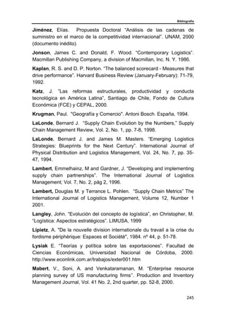 Bibliografía
245
Jiménez, Elías. Propuesta Doctoral “Análisis de las cadenas de
suministro en el marco de la competitividad internacional”. UNAM, 2000
(documento inédito).
Jonson, James C. and Donald, F. Wood. “Contemporary Logistics”.
Macmillan Publishing Company, a division of Macmillan, Inc. N. Y. 1986.
Kaplan, R. S. and D. P. Norton. “The balanced scorecard - Measures that
drive performance”. Harvard Business Review (January-February): 71-79,
1992.
Katz, J. ”Las reformas estructurales, productividad y conducta
tecnológica en América Latina”, Santiago de Chile, Fondo de Cultura
Económica (FCE) y CEPAL, 2000.
Krugman, Paul. "Geografía y Comercio". Antoni Bosch. España, 1994.
LaLonde, Bernard J. “Supply Chain Evolution by the Numbers,” Supply
Chain Management Review, Vol. 2, No. 1, pp. 7-8, 1998.
LaLonde, Bernard J. and James M. Masters. “Emerging Logistics
Strategies: Blueprints for the Next Century”. International Journal of
Physical Distribution and Logistics Management, Vol. 24, No. 7, pp. 35-
47, 1994.
Lambert, Emmelhainz, M and Gardner, J. “Developing and implementing
supply chain partnerships”. The International Journal of Logistics
Management; Vol. 7, No. 2, pág 2, 1996.
Lambert, Douglas M. y Terrance L. Pohlen. “Supply Chain Metrics” The
International Journal of Logistics Management, Volume 12, Number 1
2001.
Langley, John. “Evolución del concepto de logística”, en Christopher, M.
“Logística: Aspectos estratégicos”. LIMUSA, 1999
Lipietz, A. "De la nouvelle division internationale du travail a la crise du
fordisme périphérique: Espaces et Société", 1984. nº 44, p. 51-78.
Lysiak E. “Teorías y política sobre las exportaciones”. Facultad de
Ciencias Económicas, Universidad Nacional de Córdoba, 2000.
http://www.econlink.com.ar/trabajos/exter001.htm
Mabert, V., Soni, A. and Venkataramanan, M. “Enterprise resource
planning survey of US manufacturing firms’’. Production and Inventory
Management Journal, Vol. 41 No. 2, 2nd quarter, pp. 52-8, 2000.
 