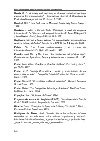 Marco conceptual de la cadena de suministro: Un nuevo enfoque logístico
246
March, G. P. “A survey and taxonomy of strategy related performance
measures for manufacturing”. International Journal of Operations &
Production Management, vol 16 número 3, 1996.
Marskell, B.H. “ New Performance Measure” Productivity Press, Oregon,
1994.
Morrison J. Allen y Kendall Roth. “Estrategia a nivel de empresa
internacional”. En “Mercado estratégico internacional”. Anant R Negandhi
y Arun Savara (Comp). Legis Editores, S. A. 1991.
Mortimore, Michael y Peres, Wilson. “La competitividad empresarial en
América Latina y el Caribe”. Revista de la CEPAL No. 7 4, Agosto, 2001.
Palloix, Ch. “Las firmas multinacionales y el proceso de
internacionalización”. Ed. Siglo XXI. Madrid, 1975.
Planells, José Ma. y Mir, Joan. “La distribución del próximo siglo”.
Cuadernos de Agricultura, Pesca y Alimentación - Número 12, p. 45,
2000.
Porter, Anne Millen. “One Focus, One Supply Base”. Purchasing, June 5,
pp. 50-59, 1997.
Porter, M. E. “Ventaja Competitiva: creación y sostenimiento de un
desempeño superior”. Compañía Editorial Continental, 19va impresión.
México, 2000.
Porter, Michel E. "Competition in Global Industries". Harvard Business
School Press, 1986.
Porter, Michel. “The Competitive Advantage of Nations”. The Free Press,
McMillan, Inc., N.Y., 1990
Prigogine, Ilyan. "Order out of Chaos". 1984
Programa de Innovación Logística (PILOT), “Las claves de la Supply
Chain”, PILOT. Instituto Aragonés de Fomento, 2002.
Ricardo, David. "Principios de Economía Política y Tributación"; México;
Fondo de Cultura Económica, 1973.
Rodríguez de Rivera, José. “Introducción a los enfoques teóricos
centrados en las relaciones entre sistema organizado y entorno”.
http://www2.alcala.es/estudios_de_organizacion/temas_organizacion/teor
_organiz/ introduc_temas_relacion_a_entorno.htm.
 