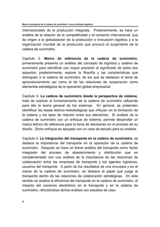 Marco conceptual de la cadena de suministro: nuevo enfoque logístico
4
internacionales de la producción integrada. Posteriormente, se hace un
análisis de la relación de la competitividad y el comercio internacional, que
da origen a la globalización de la producción e innovación logística y a la
organización mundial de la producción que provocó el surgimiento de la
cadena de suministro.
Capítulo 2. Marco de referencia de la cadena de suministro,
primeramente presenta un análisis del concepto de logística y cadena de
suministro para identificar con mayor precisión el significado de estos dos
aspectos; posteriormente, expone la filosofía y las características que
distinguen a la cadena de suministro, de los que se destacan el tema de
aprovisionamiento así como el de las relaciones de cooperación como
elementos estratégicos de la operación global empresarial.
Capítulo 3. La cadena de suministro desde la perspectiva de sistema,
trata de explicar el funcionamiento de la cadena de suministro utilizando
para ello la teoría general de los sistemas. En general, se pretenden
identificar las bases teórico-metodológicas que influyen en la formación de
la cadena y los tipos de relación entre sus elementos. El análisis de la
cadena de suministro con un enfoque de sistema, permite desarrollar un
marco teórico de referencia para la toma de decisiones en el proceso de su
diseño. Dicho enfoque es apoyado con un caso de estudio para su análisis.
Capítulo 4. La integración del transporte en la cadena de suministro, se
destaca la importancia del transporte en la operación de la cadena de
suministro. Después se hace un breve análisis del transporte como factor
integrador del proceso de abastecimiento y distribución que es
complementado con una análisis de la importancia de las relaciones de
colaboración entre las empresas de transporte y los agentes logísticos,
usuarios del transporte. A partir de los resultados de una encuesta y en el
marco de la cadena de suministro, se destaca el papel que juega el
transporte dentro de las relaciones de colaboración estratégicas. En este
sentido se analiza la eficiencia del transporte en la cadena de suministro, el
impacto del comercio electrónico en el transporte y en la cadena de
suministro, reforzándose dichos análisis con estudios de caso.
 