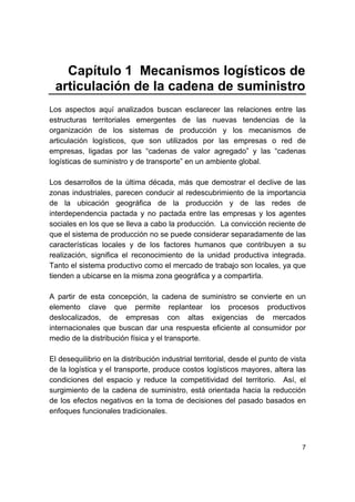 7
Capítulo 1 Mecanismos logísticos de
articulación de la cadena de suministro
Los aspectos aquí analizados buscan esclarecer las relaciones entre las
estructuras territoriales emergentes de las nuevas tendencias de la
organización de los sistemas de producción y los mecanismos de
articulación logísticos, que son utilizados por las empresas o red de
empresas, ligadas por las “cadenas de valor agregado” y las “cadenas
logísticas de suministro y de transporte” en un ambiente global.
Los desarrollos de la última década, más que demostrar el declive de las
zonas industriales, parecen conducir al redescubrimiento de la importancia
de la ubicación geográfica de la producción y de las redes de
interdependencia pactada y no pactada entre las empresas y los agentes
sociales en los que se lleva a cabo la producción. La convicción reciente de
que el sistema de producción no se puede considerar separadamente de las
características locales y de los factores humanos que contribuyen a su
realización, significa el reconocimiento de la unidad productiva integrada.
Tanto el sistema productivo como el mercado de trabajo son locales, ya que
tienden a ubicarse en la misma zona geográfica y a compartirla.
A partir de esta concepción, la cadena de suministro se convierte en un
elemento clave que permite replantear los procesos productivos
deslocalizados, de empresas con altas exigencias de mercados
internacionales que buscan dar una respuesta eficiente al consumidor por
medio de la distribución física y el transporte.
El desequilibrio en la distribución industrial territorial, desde el punto de vista
de la logística y el transporte, produce costos logísticos mayores, altera las
condiciones del espacio y reduce la competitividad del territorio. Así, el
surgimiento de la cadena de suministro, está orientada hacia la reducción
de los efectos negativos en la toma de decisiones del pasado basados en
enfoques funcionales tradicionales.
 