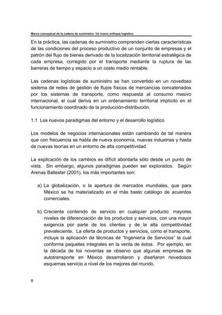 Marco conceptual de la cadena de suministro: Un nuevo enfoque logístico
8
En la práctica, las cadenas de suministro comprenden ciertas características
de las condiciones del proceso productivo de un conjunto de empresas y el
patrón del flujo de bienes derivado de la localización territorial estratégica de
cada empresa, corregido por el transporte mediante la ruptura de las
barreras de tiempo y espacio a un costo medio rentable.
Las cadenas logísticas de suministro se han convertido en un novedoso
sistema de redes de gestión de flujos físicos de mercancías concatenados
por los sistemas de transporte, como respuesta al consumo masivo
internacional, el cual deriva en un ordenamiento territorial implícito en el
funcionamiento coordinado de la producción-distribución.
1.1 Los nuevos paradigmas del entorno y el desarrollo logístico
Los modelos de negocios internacionales están cambiando de tal manera
que con frecuencia se habla de nueva economía, nuevas industrias y hasta
de nuevas teorías en un entorno de alta competitividad.
La explicación de los cambios es difícil abordarla sólo desde un punto de
vista. Sin embargo, algunos paradigmas pueden ser explorados. Según
Arenas Ballester (2001), los más importantes son:
a) La globalización, o la apertura de mercados mundiales, que para
México se ha materializado en el más basto catálogo de acuerdos
comerciales.
b) Creciente contenido de servicio en cualquier producto: mayores
niveles de diferenciación de los productos y servicios, con una mayor
exigencia por parte de los clientes y de la alta competitividad
prevaleciente. La oferta de productos y servicios, como el transporte,
incluye la aplicación de técnicas de “Ingeniería de Servicios” la cual
conforma paquetes integrales en la venta de éstos. Por ejemplo, en
la década de los noventas se observo que algunas empresas de
autotransporte en México desarrollaron y diseñaron novedosos
esquemas servicio a nivel de los mejores del mundo.
 