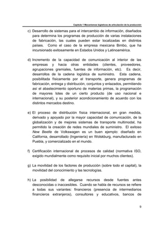 Capítulo 1 Mecanismos logísticos de articulación de la producción
9
c) Desarrollo de sistemas para el intercambio de información, diseñados
para determina los programas de producción de varias instalaciones
de fabricación, las cuales pueden estar localizadas en distintos
países. Como el caso de la empresa mexicana Bimbo, que ha
incursionado exitosamente en Estados Unidos y Latinoamérica.
d) Incremento de la capacidad de comunicación al interior de las
empresas y hacia otras entidades (clientes, proveedores,
agrupaciones gremiales, fuentes de información, etc). Es decir,
desarrollos de la cadena logística de suministro. Esta cadena,
posibilitada físicamente por el transporte, genera programas de
fabricación, entrega y distribución, conjuntos y enlazados, permitiendo
así el abastecimiento oportuno de materias primas, la programación
de mayores lotes de un cierto producto (de uso nacional e
internacional), y su posterior acondicionamiento de acuerdo con los
distintos mercados destino.
e) El proceso de distribución física internacional, en gran medida,
derivado y apoyado por la mayor capacidad de comunicación, de la
globalización y de mejores sistemas de transporte multimodal, ha
permitido la creación de redes mundiales de suministro. El exitoso
New Beetle de Volkswagen es un buen ejemplo: diseñado en
California, desarrollado (Ingeniería) en Wolskburg, manufacturado en
Puebla, y comercializado en el mundo.
f) Certificación internacional de procesos de calidad (normativa ISO,
exigido mundialmente como requisito inicial por muchos clientes).
g) La movilidad de los factores de producción (sobre todo el capital), la
movilidad del conocimiento y las tecnologías.
h) La posibilidad de allegarse recursos desde fuentes antes
desconocidas o inaccesibles. Cuando se habla de recursos se refiere
a todas sus variantes: financieros (presencia de intermediarios
financieros extranjeros), consultores y educativos, bancos de
 