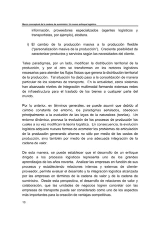 Marco conceptual de la cadena de suministro: Un nuevo enfoque logístico
10
información, proveedores especializados (agentes logísticos y
transportistas, por ejemplo), etcétera.
i) El cambio de la producción masiva a la producción flexible
(“personalización masiva de la producción”). Creciente posibilidad de
caracterizar productos y servicios según las necesidades del cliente.
Tales paradigmas, por un lado, modifican la distribución territorial de la
producción, y por el otro se transforman en los rectores logísticos
necesarios para atender los flujos físicos que genera la distribución territorial
de la producción. Tal situación ha dado paso a la consolidación de manera
particular de los sistemas de transporte. En la actualidad, estos sistemas
han alcanzado niveles de integración multimodal formando extensas redes
de infraestructura para el traslado de los bienes a cualquier parte del
mundo.
Por lo anterior, en términos generales, se puede asumir que debido al
cambio constante del entorno, los paradigmas señalados, obedecen
principalmente a la evolución de las leyes de la naturaleza (teorías). Un
entorno dinámico, provoca la evolución de los procesos de producción los
cuales a su vez modifican la teoría logística. En consecuencia, la evolución
logística adquiere nuevas formas de acometer los problemas de articulación
de la producción generando ahorros no sólo por medio de los costos de
producción, sino también por medio de una adecuada integración de la
cadena de valor.
De esta manera, se puede establecer que el desarrollo de un enfoque
dirigido a los procesos logísticos representa uno de los grandes
aprendizajes de los años noventa. Analizar las empresas en función de sus
procesos y estableciendo relaciones internas y externas de cliente-
proveedor, permite evaluar el desarrollo y la integración logística alcanzada
por las empresas en términos de la cadena de valor y de la cadena de
suministro. Desde esta perspectiva, el desarrollo de relaciones de valor y
colaboración, que las unidades de negocios logren concretar con las
empresas de transporte puede ser considerado como uno de los aspectos
más importantes para la creación de ventajas competitivas.
 