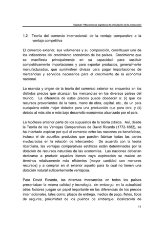Capítulo 1 Mecanismos logísticos de articulación de la producción
11
1.2 Teoría del comercio internacional: de la ventaja comparativa a la
ventaja competitiva
El comercio exterior, sus volúmenes y su composición, constituyen uno de
los indicadores del crecimiento económico de los países. Crecimiento que
se manifiesta principalmente en su capacidad para sustituir
competitivamente importaciones y para exportar productos, generalmente
manufacturados, que suministren divisas para pagar importaciones de
mercancías y servicios necesarios para el crecimiento de la economía
nacional.
La esencia y origen de la teoría del comercio exterior se encuentra en los
distintos precios que alcanzan las mercancías en los diversos países del
mundo. La diferencia de estos precios puede obedecer a: (i) que los
recursos provenientes de la tierra, mano de obra, capital, etc., de un país
cualquiera estén mejor dotados para una producción que para otra, y (ii)
debido al más alto o más bajo desarrollo económico alcanzado por el país.
La hipótesis anterior parte de los supuestos de la teoría clásica. Así, desde
la Teoría de las Ventajas Comparativas de David Ricardo (1772-1882), se
ha intentado explicar por qué el comercio entre las naciones es beneficioso,
incluso el de aquellos productos que pueden fabricar todas las partes
involucradas en la relación de intercambio. De acuerdo con la teoría
ricardiana, las ventajas comparativas estáticas están determinadas por la
dotación de recursos naturales de las economías. Las naciones deberían
dedicarse a producir aquellos bienes cuya explotación se realice en
términos relativamente más eficientes (mayor cantidad con menores
recursos) y a comprar en el exterior aquello para lo cual no tienen una
dotación natural suficientemente ventajosa.
Para David Ricardo, las diversas mercancías en todos los países
presentaban la misma calidad y tecnología, sin embargo, en la actualidad
otros factores juegan un papel importante en las diferencias de los precios
internacionales, tales como: plazos de entrega, medios de pago, fletes, tipos
de seguros, proximidad de los puertos de embarque, localización de
 