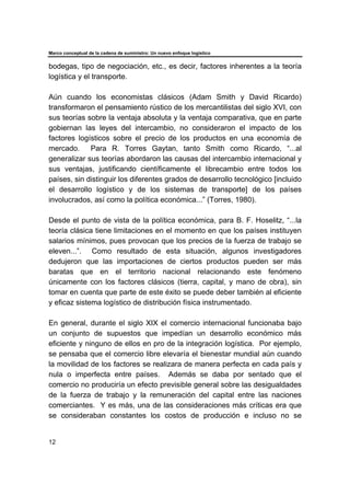 Marco conceptual de la cadena de suministro: Un nuevo enfoque logístico
12
bodegas, tipo de negociación, etc., es decir, factores inherentes a la teoría
logística y el transporte.
Aún cuando los economistas clásicos (Adam Smith y David Ricardo)
transformaron el pensamiento rústico de los mercantilistas del siglo XVI, con
sus teorías sobre la ventaja absoluta y la ventaja comparativa, que en parte
gobiernan las leyes del intercambio, no consideraron el impacto de los
factores logísticos sobre el precio de los productos en una economía de
mercado. Para R. Torres Gaytan, tanto Smith como Ricardo, “...al
generalizar sus teorías abordaron las causas del intercambio internacional y
sus ventajas, justificando científicamente el librecambio entre todos los
países, sin distinguir los diferentes grados de desarrollo tecnológico [incluido
el desarrollo logístico y de los sistemas de transporte] de los países
involucrados, así como la política económica...” (Torres, 1980).
Desde el punto de vista de la política económica, para B. F. Hoselitz, “...la
teoría clásica tiene limitaciones en el momento en que los países instituyen
salarios mínimos, pues provocan que los precios de la fuerza de trabajo se
eleven...”. Como resultado de esta situación, algunos investigadores
dedujeron que las importaciones de ciertos productos pueden ser más
baratas que en el territorio nacional relacionando este fenómeno
únicamente con los factores clásicos (tierra, capital, y mano de obra), sin
tomar en cuenta que parte de este éxito se puede deber también al eficiente
y eficaz sistema logístico de distribución física instrumentado.
En general, durante el siglo XIX el comercio internacional funcionaba bajo
un conjunto de supuestos que impedían un desarrollo económico más
eficiente y ninguno de ellos en pro de la integración logística. Por ejemplo,
se pensaba que el comercio libre elevaría el bienestar mundial aún cuando
la movilidad de los factores se realizara de manera perfecta en cada país y
nula o imperfecta entre países. Además se daba por sentado que el
comercio no produciría un efecto previsible general sobre las desigualdades
de la fuerza de trabajo y la remuneración del capital entre las naciones
comerciantes. Y es más, una de las consideraciones más críticas era que
se consideraban constantes los costos de producción e incluso no se
 