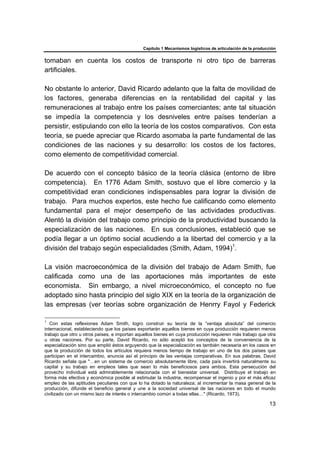 Capítulo 1 Mecanismos logísticos de articulación de la producción
13
tomaban en cuenta los costos de transporte ni otro tipo de barreras
artificiales.
No obstante lo anterior, David Ricardo adelanto que la falta de movilidad de
los factores, generaba diferencias en la rentabilidad del capital y las
remuneraciones al trabajo entre los países comerciantes; ante tal situación
se impedía la competencia y los desniveles entre países tenderían a
persistir, estipulando con ello la teoría de los costos comparativos. Con esta
teoría, se puede apreciar que Ricardo asomaba la parte fundamental de las
condiciones de las naciones y su desarrollo: los costos de los factores,
como elemento de competitividad comercial.
De acuerdo con el concepto básico de la teoría clásica (entorno de libre
competencia). En 1776 Adam Smith, sostuvo que el libre comercio y la
competitividad eran condiciones indispensables para lograr la división de
trabajo. Para muchos expertos, este hecho fue calificando como elemento
fundamental para el mejor desempeño de las actividades productivas.
Alentó la división del trabajo como principio de la productividad buscando la
especialización de las naciones. En sus conclusiones, estableció que se
podía llegar a un óptimo social acudiendo a la libertad del comercio y a la
división del trabajo según especialidades (Smith, Adam, 1994)1
.
La visión macroeconómica de la división del trabajo de Adam Smith, fue
calificada como una de las aportaciones más importantes de este
economista. Sin embargo, a nivel microeconómico, el concepto no fue
adoptado sino hasta principio del siglo XIX en la teoría de la organización de
las empresas (ver teorías sobre organización de Henrry Fayol y Federick
1
Con estas reflexiones Adam Smith, logro construir su teoría de la “ventaja absoluta” del comercio
internacional, estableciendo que los países exportarán aquellos bienes en cuya producción requieren menos
trabajo que otro u otros países, e importan aquellos bienes en cuya producción requieren más trabajo que otra
u otras naciones. Por su parte, David Ricardo, no sólo aceptó los conceptos de la conveniencia de la
especialización sino que amplió éstos arguyendo que la especialización es también necesaria en los casos en
que la producción de todos los artículos requiera menos tiempo de trabajo en uno de los dos países que
participan en el intercambio, anuncia así el principio de las ventajas comparativas. En sus palabras, David
Ricardo señala que "…en un sistema de comercio absolutamente libre, cada país invertirá naturalmente su
capital y su trabajo en empleos tales que sean lo más beneficiosos para ambos. Esta persecución del
provecho individual está admirablemente relacionada con el bienestar universal. Distribuye el trabajo en
forma más efectiva y económica posible al estimular la industria, recompensar el ingenio y por el más eficaz
empleo de las aptitudes peculiares con que lo ha dotado la naturaleza; al incrementar la masa general de la
producción, difunde el beneficio general y une a la sociedad universal de las naciones en todo el mundo
civilizado con un mismo lazo de interés o intercambio común a todas ellas…" (Ricardo, 1973).
 