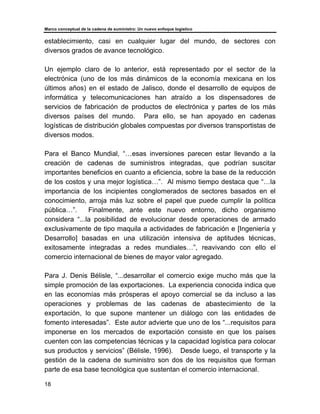 Marco conceptual de la cadena de suministro: Un nuevo enfoque logístico
18
establecimiento, casi en cualquier lugar del mundo, de sectores con
diversos grados de avance tecnológico.
Un ejemplo claro de lo anterior, está representado por el sector de la
electrónica (uno de los más dinámicos de la economía mexicana en los
últimos años) en el estado de Jalisco, donde el desarrollo de equipos de
informática y telecomunicaciones han atraído a los dispensadores de
servicios de fabricación de productos de electrónica y partes de los más
diversos países del mundo. Para ello, se han apoyado en cadenas
logísticas de distribución globales compuestas por diversos transportistas de
diversos modos.
Para el Banco Mundial, “…esas inversiones parecen estar llevando a la
creación de cadenas de suministros integradas, que podrían suscitar
importantes beneficios en cuanto a eficiencia, sobre la base de la reducción
de los costos y una mejor logística…”. Al mismo tiempo destaca que “…la
importancia de los incipientes conglomerados de sectores basados en el
conocimiento, arroja más luz sobre el papel que puede cumplir la política
pública…”. Finalmente, ante este nuevo entorno, dicho organismo
considera “...la posibilidad de evolucionar desde operaciones de armado
exclusivamente de tipo maquila a actividades de fabricación e [Ingeniería y
Desarrollo] basadas en una utilización intensiva de aptitudes técnicas,
exitosamente integradas a redes mundiales…”, reavivando con ello el
comercio internacional de bienes de mayor valor agregado.
Para J. Denis Bélisle, “...desarrollar el comercio exige mucho más que la
simple promoción de las exportaciones. La experiencia conocida indica que
en las economías más prósperas el apoyo comercial se da incluso a las
operaciones y problemas de las cadenas de abastecimiento de la
exportación, lo que supone mantener un diálogo con las entidades de
fomento interesadas”. Este autor advierte que uno de los “...requisitos para
imponerse en los mercados de exportación consiste en que los países
cuenten con las competencias técnicas y la capacidad logística para colocar
sus productos y servicios” (Bélisle, 1996). Desde luego, el transporte y la
gestión de la cadena de suministro son dos de los requisitos que forman
parte de esa base tecnológica que sustentan el comercio internacional.
 