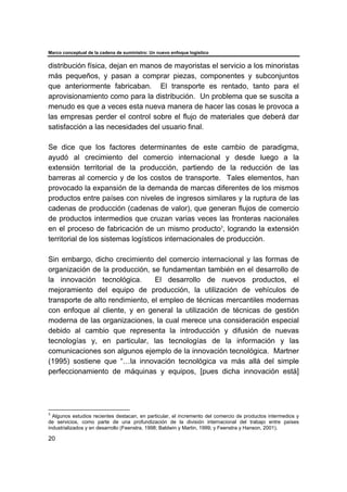Marco conceptual de la cadena de suministro: Un nuevo enfoque logístico
20
distribución física, dejan en manos de mayoristas el servicio a los minoristas
más pequeños, y pasan a comprar piezas, componentes y subconjuntos
que anteriormente fabricaban. El transporte es rentado, tanto para el
aprovisionamiento como para la distribución. Un problema que se suscita a
menudo es que a veces esta nueva manera de hacer las cosas le provoca a
las empresas perder el control sobre el flujo de materiales que deberá dar
satisfacción a las necesidades del usuario final.
Se dice que los factores determinantes de este cambio de paradigma,
ayudó al crecimiento del comercio internacional y desde luego a la
extensión territorial de la producción, partiendo de la reducción de las
barreras al comercio y de los costos de transporte. Tales elementos, han
provocado la expansión de la demanda de marcas diferentes de los mismos
productos entre países con niveles de ingresos similares y la ruptura de las
cadenas de producción (cadenas de valor), que generan flujos de comercio
de productos intermedios que cruzan varias veces las fronteras nacionales
en el proceso de fabricación de un mismo producto3
, logrando la extensión
territorial de los sistemas logísticos internacionales de producción.
Sin embargo, dicho crecimiento del comercio internacional y las formas de
organización de la producción, se fundamentan también en el desarrollo de
la innovación tecnológica. El desarrollo de nuevos productos, el
mejoramiento del equipo de producción, la utilización de vehículos de
transporte de alto rendimiento, el empleo de técnicas mercantiles modernas
con enfoque al cliente, y en general la utilización de técnicas de gestión
moderna de las organizaciones, la cual merece una consideración especial
debido al cambio que representa la introducción y difusión de nuevas
tecnologías y, en particular, las tecnologías de la información y las
comunicaciones son algunos ejemplo de la innovación tecnológica. Martner
(1995) sostiene que “…la innovación tecnológica va más allá del simple
perfeccionamiento de máquinas y equipos, [pues dicha innovación está]
3
Algunos estudios recientes destacan, en particular, el incremento del comercio de productos intermedios y
de servicios, como parte de una profundización de la división internacional del trabajo entre países
industrializados y en desarrollo (Feenstra, 1998; Baldwin y Martin, 1999; y Feenstra y Hanson, 2001).
 
