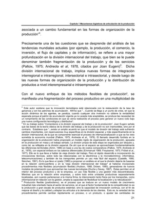 Capítulo 1 Mecanismos logísticos de articulación de la producción
21
asociada a un cambio fundamental en las formas de organización de la
producción”4
.
Precisamente una de las cuestiones que se desprende del análisis de las
tendencias mundiales actuales (por ejemplo, la producción, el comercio, la
inversión, el flujo de capitales y de información), se refiere a una mayor
profundización en la división internacional del trabajo, que bien se le puede
denominar también fragmentación de la producción y de los servicios
(Palloix, 1975; Andreola et al, 1978, citados por Joan Eugeni)5
. Dicha
división internacional de trabajo, implica nuevas formas de integración
interregional e intrarregional, intersectorial e intrasectorial, y desde luego de
las nuevas formas de organización de la producción y la distribución de
productos a nivel interempresarial e intraempresarial.
Con el nuevo enfoque de los métodos flexibles de producción6
, se
manifiesta una fragmentación del proceso productivo en una multiplicidad de
4
Este autor sostiene que la innovación tecnológica está relacionada con la restauración de la tasa de
ganancia y con los patrones de acumulación. Afirma que “…Cuando se llega a un punto de crisis, en que la
acción dinámica de los agentes, se paraliza, cuando cualquier otra inversión no obtiene la rentabilidad
esperada porque el patrón de acumulación vigente ya no acepta más aceptables, se produce las necesidad de
un rompimiento de las condiciones en que se venía realizando el proceso para generar un nuevo ciclo bajo
una nueva configuración tecnológica y distributiva”.
5
En su trabajo sobre “Comentarios a la división espacial del trabajo y de la producción”, Joan Eugeni señala
que las bases de la teoría clásica de la división del trabajo y de la producción no son inamovibles, sino por el
contrario. Establece que “...existe un amplio acuerdo en que el modelo de división del trabajo está sufriendo
cambios importantes, con repercusiones muy específicas en la división espacial, y más específicamente en la
división internacional, de la que es componente esencial el proceso de internacionalización a que se ha visto
sometida la economía mundial (Palloix, 1975; Andreola et al., 1978). El llamado desarrollo fordista en la
organización de la producción había propiciado un modelo rígido de organización de la producción, apoyada
en la producción en masa y el trabajo seriado. La división propia de esta etapa se organizaba por bloques y,
como tal, se reflejaba en la división espacial. De ahí que en el espacio se aprovechasen fundamentalmente
las diferencias territoriales (Amin, 1986) en base a una ley de costos comparativos (Palloix, 1975; Andreola et
al., 1978), con especial énfasis en los salarios diferenciales (Emmanuel 1969; Freyssenet, 1973; Fröbel et al.,
1977). Ello es lo que lleva a hablar de vieja división del trabajo. Pero el rápido desarrollo e incorporación de
innovaciones técnicas, sobre todo las relacionadas con la electrónica y la microelectrónica -informática,
telecomunicaciones) y también de los transportes permite un uso más fácil del espacio (Castells, 1990;
Sánchez, 1991). Es lo que llevo a Lipietz (1985) a proponer un análisis en el que la división dejaría de basarse
en la relación centro-periferia y en la 'vieja división internacional del trabajo" al haberse incorporado
procedimientos más flexibles (acumulación flexible) (Hudson, 1988; Dicken, 1990), generadores de nuevos
modelos de polarización que aprovechan las nuevas tecnologías (Duche y Savey, 1987). Éstas permiten en el
interior del proceso productivo y de la empresa, un uso más flexible y una gestión más descentralizada.
Mientras que en la relación entre empresas, y sobre todo entre unidades productivas separadamente
localizadas, aún cuando pertenezcan a la misma firma, la interconexión tanto física por los transportes, como
informacional en relación con la gestión, amplia la capacidad de flexibilizar la localización y la relocalización”.
6
Producción flexible (posfordismo), es el proceso que se traduce en un nuevo modelo de crecimiento
industrial más orientado hacia el sector de servicios, en el que el factor fundamental de la competitividad no es
la producción a gran escala de productos estándar, sino la capacidad de innovación continua, con el fin de
mejorar el diseño y la calidad y adaptar los artículos a la demanda de los clientes. Esto es, la variedad de los
procedimientos permite cambiar rápidamente un proceso, o un producto, o ajustar las cantidades de
 