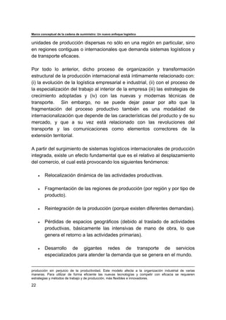 Marco conceptual de la cadena de suministro: Un nuevo enfoque logístico
22
unidades de producción dispersas no sólo en una región en particular, sino
en regiones contiguas o internacionales que demanda sistemas logísticos y
de transporte eficaces.
Por todo lo anterior, dicho proceso de organización y transformación
estructural de la producción internacional está íntimamente relacionado con:
(i) la evolución de la logística empresarial e industrial, (ii) con el proceso de
la especialización del trabajo al interior de la empresa (iii) las estrategias de
crecimiento adoptadas y (iv) con las nuevas y modernas técnicas de
transporte. Sin embargo, no se puede dejar pasar por alto que la
fragmentación del proceso productivo también es una modalidad de
internacionalización que depende de las características del producto y de su
mercado, y que a su vez está relacionado con las revoluciones del
transporte y las comunicaciones como elementos correctores de la
extensión territorial.
A partir del surgimiento de sistemas logísticos internacionales de producción
integrada, existe un efecto fundamental que es el relativo al desplazamiento
del comercio, el cual está provocando los siguientes fenómenos:
• Relocalización dinámica de las actividades productivas.
• Fragmentación de las regiones de producción (por región y por tipo de
producto).
• Reintegración de la producción (porque existen diferentes demandas).
• Pérdidas de espacios geográficos (debido al traslado de actividades
productivas, básicamente las intensivas de mano de obra, lo que
genera el retorno a las actividades primarias).
• Desarrollo de gigantes redes de transporte de servicios
especializados para atender la demanda que se genera en el mundo.
producción sin perjuicio de la productividad. Este modelo afecta a la organización industrial de varias
maneras. Para utilizar de forma eficiente las nuevas tecnologías y competir con eficacia se requieren
estrategias y métodos de trabajo y de producción, más flexibles e innovadores.
 