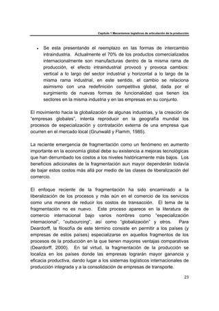 Capítulo 1 Mecanismos logísticos de articulación de la producción
23
• Se esta presentando el reemplazo en las formas de intercambio
intraindustria. Actualmente el 70% de los productos comercializados
internacionalmente son manufacturas dentro de la misma rama de
producción, el efecto intraindustrial provocó y provoca cambios:
vertical a lo largo del sector industrial y horizontal a lo largo de la
misma rama industrial, en este sentido, el cambio se relaciona
asimismo con una redefinición competitiva global, dada por el
surgimiento de nuevas formas de funcionalidad que tienen los
sectores en la misma industria y en las empresas en su conjunto.
El movimiento hacia la globalización de algunas industrias, y la creación de
“empresas globales”, intenta reproducir en la geografía mundial los
procesos de especialización y contratación externa de una empresa que
ocurren en el mercado local (Grunwald y Flamm, 1985).
La reciente emergencia de fragmentación como un fenómeno en aumento
importante en la economía global debe su existencia a mejoras tecnológicas
que han derrumbado los costos a los niveles históricamente más bajos. Los
beneficios adicionales de la fragmentación aun mayor dependerán todavía
de bajar estos costos más allá por medio de las clases de liberalización del
comercio.
El enfoque reciente de la fragmentación ha sido encaminado a la
liberalización de los procesos y más aún en el comercio de los servicios
como una manera de reducir los costos de transacción. El tema de la
fragmentación no es nuevo. Este proceso aparece en la literatura de
comercio internacional bajo varios nombres como “especialización
internacional”, “outsourcing”, así como “globalización” y otros. Para
Deardorff, la filosofía de este término consiste en permitir a los países (y
empresas de estos países) especializarse en aquellos fragmentos de los
procesos de la producción en la que tienen mayores ventajas comparativas
(Deardorff, 2000). En tal virtud, la fragmentación de la producción se
localiza en los países donde las empresas lograrán mayor ganancia y
eficacia productiva, dando lugar a los sistemas logísticos internacionales de
producción integrada y a la consolidación de empresas de transporte.
 