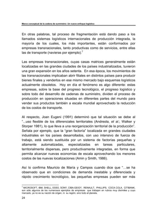 Marco conceptual de la cadena de suministro: Un nuevo enfoque logístico
24
En otras palabras, tal proceso de fragmentación está dando paso a los
llamados sistemas logísticos internacionales de producción integrada, la
mayoría de los cuales, los más importantes, están conformados por
empresas transnacionales, tanto productivas como de servicios, entre ellas
las de transporte (navieras por ejemplo).7
Las empresas transnacionales, cuyas casas matrices generalmente están
localizadas en las grandes ciudades de los países industrializados, tuvieron
una gran expansión en los años setenta. En esa época, los movimientos de
las transnacionales implicaban abrir filiales en distintos países para producir
bienes finales y venderlos en ese mismo mercado bajo esquemas logísticos
actualmente obsoletos. Hoy en día el fenómeno es algo diferente: estas
empresas, sobre la base del progreso tecnológico, el progreso logístico y
sobre todo del desarrollo de cadenas de suministro, dividen el proceso de
producción en operaciones situadas en diferentes partes del mundo para
vender sus productos también a escala mundial aprovechado la reducción
de los costos de transporte.
Al respecto, Joan Eugeni (1991) determinó que tal situación se debe al
“...uso flexible de los diferenciales territoriales (Andreola, et al.; Walker y
Storper 1981), lo que lleva a una reorganización territorial de la producción”.
Señala por ejemplo, que la “gran factoría” localizada en grandes ciudades
industriales en los países desarrollados, con uso intensivo de fuerza de
trabajo, está siendo sustituida por un sistema de factorías pequeñas y
altamente automatizadas, especializadas en tareas particulares,
territorialmente dispersas, pero productivamente integradas, en forma que
permita alcanzar nuevas economías de escala aprovechando los menores
costos de las nuevas localizaciones (Amin y Smith, 1986).
Así lo confirma Mauricio de María y Campos cuando dice que “…se ha
observado que en condiciones de demanda inestable y diferenciada y
rápido crecimiento tecnológico, las pequeñas empresas pueden ser más
7
MICROSOFT, IBM, SHELL, ESSO, SONY, CIBA-GEIGY, RENAULT, PHILLIPS, COCA COLA, CITIBANK,
son sólo algunos de los numerosos ejemplos de empresas que trabajan en rubros muy disímiles y cuyo
mercado, ya no es su nación de origen, ni su región, sino todo el planeta.
 