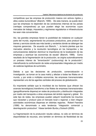 Capítulo 1 Mecanismos logísticos de articulación de la producción
25
competitivas que las empresa de producción masiva con activos rígidos y
altos costos burocráticos” (Bianchi, 1999). De esta manera, se puede decir
que las empresas no dependen de las condiciones internas de los países
(ventajas comparativas) ya que pueden elegir las economías cuyos
mercados de trabajo, impuestos y regímenes regulatorios e infraestructuras
les sean más convenientes.
Así, las grandes empresas tienen la posibilidad de instalarse en cualquier
parte del mundo, segmentando los procesos productivos, para producir los
bienes y servicios donde sea más barato y venderlos donde se obtengan las
mayores ganancias. De acuerdo con Bianchi, “…la teoría plantea que los
mercados abiertos y la revolución tecnológica en los transportes y las
comunicaciones deberían disminuir la importancia de la localización de las
empresas y acentuar las economías de escala” (Bianchi, 1999). Como
resultado de la fragmentación de la producción, se origina automáticamente
un proceso intenso de “tercerización” (outsourcing) de la producción”,
intensificando la conformación de redes empresariales integradas por medio
de cadenas logísticas de suministro.
Debido a que las decisiones de producción, comercialización e
investigación, se toman en la casa matriz y afectan a todas las filiales en el
mundo, y por ende a múltiples economías, las empresas transnacionales
representan uno de los agentes centrales del proceso de globalización.
Es importante señalar que la movilidad de los factores (que ofrecen los
avances tecnológicos) transformo a las filiales de empresas transnacionales
(geográficamente dispersa) en redes de producción y distribución integradas
por medio del transporte a otras empresas del ámbito regional y global. En
este tipo de redes, las empresas pueden adquirir localmente los insumos
que necesitan y producir para el mercado local o regional, o bien integrar
actividades económicas dispersas en distintas regiones. Robert Feenstra
(1998) ha denominado a esta tendencia “integración comercial y
desintegración productiva”. Véase también Burda y Dulosch (2000).
La fragmentación de la producción resulta valiosa, no sólo en términos de
disponibilidad de recursos, sino también en términos de flexibilidad de las
 