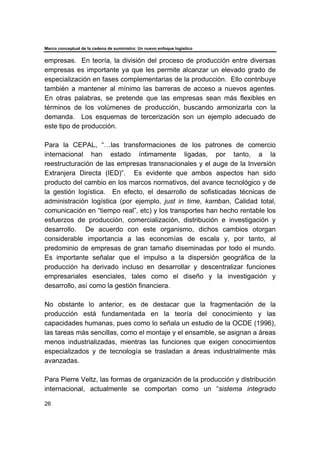 Marco conceptual de la cadena de suministro: Un nuevo enfoque logístico
26
empresas. En teoría, la división del proceso de producción entre diversas
empresas es importante ya que les permite alcanzar un elevado grado de
especialización en fases complementarias de la producción. Ello contribuye
también a mantener al mínimo las barreras de acceso a nuevos agentes.
En otras palabras, se pretende que las empresas sean más flexibles en
términos de los volúmenes de producción, buscando armonizarla con la
demanda. Los esquemas de tercerización son un ejemplo adecuado de
este tipo de producción.
Para la CEPAL, “…las transformaciones de los patrones de comercio
internacional han estado íntimamente ligadas, por tanto, a la
reestructuración de las empresas transnacionales y el auge de la Inversión
Extranjera Directa (IED)”. Es evidente que ambos aspectos han sido
producto del cambio en los marcos normativos, del avance tecnológico y de
la gestión logística. En efecto, el desarrollo de sofisticadas técnicas de
administración logística (por ejemplo, just in time, kamban, Calidad total,
comunicación en “tiempo real”, etc) y los transportes han hecho rentable los
esfuerzos de producción, comercialización, distribución e investigación y
desarrollo. De acuerdo con este organismo, dichos cambios otorgan
considerable importancia a las economías de escala y, por tanto, al
predominio de empresas de gran tamaño diseminadas por todo el mundo.
Es importante señalar que el impulso a la dispersión geográfica de la
producción ha derivado incluso en desarrollar y descentralizar funciones
empresariales esenciales, tales como el diseño y la investigación y
desarrollo, así como la gestión financiera.
No obstante lo anterior, es de destacar que la fragmentación de la
producción está fundamentada en la teoría del conocimiento y las
capacidades humanas, pues como lo señala un estudio de la OCDE (1996),
las tareas más sencillas, como el montaje y el ensamble, se asignan a áreas
menos industrializadas, mientras las funciones que exigen conocimientos
especializados y de tecnología se trasladan a áreas industrialmente más
avanzadas.
Para Pierre Veltz, las formas de organización de la producción y distribución
internacional, actualmente se comportan como un “sistema integrado
 