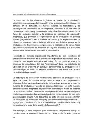 Marco conceptual de la cadena de suministro: Un nuevo enfoque logístico
28
La estructura de los sistemas logísticos de producción y distribución
integrados, que provocan la interacción entre la innovación tecnológica, los
cambios en la demanda, los nuevos factores de localización y las
estrategias de crecimiento de las empresas, sumados a su vez, con los
patrones de producción y competencia, determinan las características de los
flujos de comercio exterior y la creación de sistemas de producción
integrados, que permiten la segmentación de la producción en distintas
etapas (segmentación de la cadena de valor), y la especialización de
plantas o empresas subcontratadas ubicadas en distintos países en la
producción de determinados componentes, la realización de ciertas fases
del proceso productivo, el ensamble de algunos modelos y el transporte
internacional de las bienes intermedios y terminados.
Resultado de algunas expresiones importantes de este fenómeno se
presenta en la evolución de la empresa de exportación relacionada con su
ubicación para atender mercados regionales. En una primera instancia, la
empresa de exportación del tipo “Internacional” basa su estrategia de
ubicación en un producto en particular concentrando su producción en el
país de origen, es decir, no exige la transferencia del “know how” y de la
capacidad de la producción.
La estrategia de localización multinacional, establece la producción en el
lugar que opera. Su principal ventaja radica en llevar a cabo su producción
al interior de las barreras de entrada del país destino. Asimismo, aprovecha
factores de producción y acorta las cadenas logísticas. De esta manera,
propicia sistemas integrados de producción operados por medio de cadenas
de suministro locales. Finalmente, este tipo de localización permite que la
producción responda a las necesidades de los consumidores de ese país.
Según Keegan (1997), “...la desventaja de este enfoque es que se limitan
las facilidades de producción múltiple y con ello las economías de escala…”,
agrega que “...la dispersión de la actividad de producción añade distancia y
complejidad a la tarea de la gestión de la producción”.
Sin embargo, la tesis adoptada para el desarrollo del presente trabajo no
permite estar de acuerdo totalmente con dicho punto de vista, pues se
 