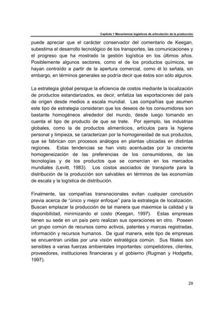 Capítulo 1 Mecanismos logísticos de articulación de la producción
29
puede apreciar que el carácter conservador del comentario de Keegan,
subestima el desarrollo tecnológico de los transportes, las comunicaciones y
el progreso que ha mostrado la gestión logística en los últimos años.
Posiblemente algunos sectores, como el de los productos químicos, se
hayan contraído a partir de la apertura comercial, como él lo señala, sin
embargo, en términos generales se podría decir que éstos son sólo algunos.
La estrategia global persigue la eficiencia de costos mediante la localización
de productos estandarizados, es decir, enfatiza las exportaciones del país
de origen desde medios a escala mundial. Las compañías que asumen
este tipo de estrategia consideran que los deseos de los consumidores son
bastante homogéneos alrededor del mundo, desde luego tomando en
cuenta el tipo de producto de que se trate. Por ejemplo, las industrias
globales, como la de productos alimenticios, artículos para la higiene
personal y limpieza, se caracterizan por la homogeneidad de sus productos,
que se fabrican con procesos análogos en plantas ubicadas en distintas
regiones. Estas tendencias se han visto acentuadas por la creciente
homogeneización de las preferencias de los consumidores, de las
tecnologías y de los productos que se comercian en los mercados
mundiales (Levitt, 1983). Los costos asociados de transporte para la
distribución de la producción son salvables en términos de las economías
de escala y la logística de distribución.
Finalmente, las compañías transnacionales evitan cualquier conclusión
previa acerca de “único y mejor enfoque” para la estrategia de localización.
Buscan emplazar la producción de tal manera que maximice la calidad y la
disponibilidad, minimizando el costo (Keegan, 1997). Estas empresas
tienen su sede en un país pero realizan sus operaciones en otro. Poseen
un grupo común de recursos como activos, patentes y marcas registradas,
información y recursos humanos. De igual manera, este tipo de empresas
se encuentran unidas por una visión estratégica común. Sus filiales son
sensibles a varias fuerzas ambientales importantes: competidores, clientes,
proveedores, instituciones financieras y el gobierno (Rugman y Hodgetts,
1997).
 