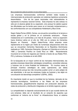 Marco conceptual de la cadena de suministro: Un nuevo enfoque logístico
30
Las empresas transnacionales conforman también redes locales e
internacionales de producción operadas con sistemas logísticos sumamente
desarrollados. Uno de los casos nacionales más sobresalientes lo
representa la empresa nacional Cemex. Esta empresa ha sido exitosa no
sólo por el alcance global de su expansión, sino porque ha sabido superar
las dificultades que ha tenido para crecer en el mercado norteamericano y
las confrontaciones con sus competidoras Holderbank y Blue Circle.
Según Salas-Porras (2002), Cemex, se encuentra convertida en la tercera a
escala global y en la primera en el continente americano. Posee
instalaciones en 4 continentes y en más de 30 países. Inició su expansión
hacia América Latina en el año de 1994 con la compra de Cementos
Bayano en Panamá. Según Salas-Porras, dicha empresa crece
rápidamente en la región por medio de numerosas adquisiciones entre las
que se encuentran Cementos Nacionales en la República Dominicana
realizada en 1995, Cementos Diamante y Samper en Colombia en el año de
1996 y Cementos Pacífico en Costa Rica en 1999. Recientemente
incursionó en el área de negocios por internet a través de sus filiales PCH,
PCI y Latinexus, fundadas en el año 2000.
En la búsqueda de un mayor control de los mercados internacionales, las
grandes empresas desarrollan estrategias competitivas, consolidan alianzas
y fusiones con la única finalidad de fortalecerse. “En muchos casos el
principal incentivo estratégico de estas operaciones, [se debe]
especialmente porque las más renuentes pueden correr un serio peligro de
ser absorbidas, o de que las empresas rivales se fusionen y las dejen en
una situación de desventaja competitiva” (CEPAL, 2002).
Es importante insistir en que la movilidad de los factores, derivada de los
avances tecnológicos, transforma a las filiales de las empresas
transnacionales, geográficamente dispersas con producción absoluta, en
redes de producción y distribución integradas en el ámbito regional y global.
La competitividad no depende exclusivamente de lo que sucede dentro de
una empresa; debe ser el resultado de un conjunto de aspectos que
conforman el “entorno de la firma”: la infraestructura física, el sistema
 