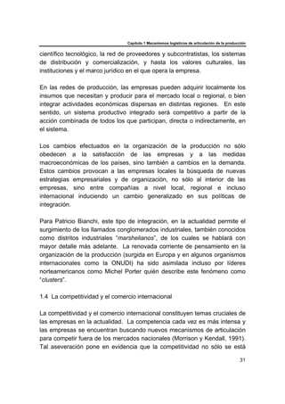 Capítulo 1 Mecanismos logísticos de articulación de la producción
31
científico tecnológico, la red de proveedores y subcontratistas, los sistemas
de distribución y comercialización, y hasta los valores culturales, las
instituciones y el marco jurídico en el que opera la empresa.
En las redes de producción, las empresas pueden adquirir localmente los
insumos que necesitan y producir para el mercado local o regional, o bien
integrar actividades económicas dispersas en distintas regiones. En este
sentido, un sistema productivo integrado será competitivo a partir de la
acción combinada de todos los que participan, directa o indirectamente, en
el sistema.
Los cambios efectuados en la organización de la producción no sólo
obedecen a la satisfacción de las empresas y a las medidas
macroeconómicas de los países, sino también a cambios en la demanda.
Estos cambios provocan a las empresas locales la búsqueda de nuevas
estrategias empresariales y de organización, no sólo al interior de las
empresas, sino entre compañías a nivel local, regional e incluso
internacional induciendo un cambio generalizado en sus políticas de
integración.
Para Patricio Bianchi, este tipo de integración, en la actualidad permite el
surgimiento de los llamados conglomerados industriales, también conocidos
como distritos industriales “marshelianos”, de los cuales se hablará con
mayor detalle más adelante. La renovada corriente de pensamiento en la
organización de la producción (surgida en Europa y en algunos organismos
internacionales como la ONUDI) ha sido asimilada incluso por líderes
norteamericanos como Michel Porter quién describe este fenómeno como
“clusters”.
1.4 La competitividad y el comercio internacional
La competitividad y el comercio internacional constituyen temas cruciales de
las empresas en la actualidad. La competencia cada vez es más intensa y
las empresas se encuentran buscando nuevos mecanismos de articulación
para competir fuera de los mercados nacionales (Morrison y Kendall, 1991).
Tal aseveración pone en evidencia que la competitividad no sólo se está
 