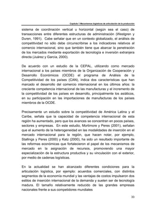Capítulo 1 Mecanismos logísticos de articulación de la producción
33
sistema de coordinación vertical u horizontal (según sea el caso) de
transacciones entre diferentes estructuras de administración (Westgren y
Duren, 1991). Cabe señalar que en un contexto globalizado, el análisis de
competitividad no sólo debe circunscribirse a los indicadores relativos al
comercio internacional, sino que también tiene que abarcar la penetración
de los mercados mediante exportación de tecnología e inversión extranjera
directa (Juárez y García, 2000).
De acuerdo con un estudio de la CEPAL, utilizando como mercado
internacional a los países miembros de la Organización de Cooperación y
Desarrollo Económicos (OCDE) el programa de Análisis de la
Competitividad de los países (CAN), indica dos características que han
marcado el desarrollo del comercio internacional en los últimos años: la
creciente competencia internacional de las manufacturas y el incremento de
la competitividad de los países en desarrollo, principalmente los asiáticos,
en su participación en las importaciones de manufacturas de los países
miembros de la OCDE.
Precisamente un estudio sobre la competitividad de América Latina y el
Caribe, señala que la capacidad de competencia internacional de esta
región ha aumentado, pero que los avances se concentran en pocos países,
sectores y empresas. En este estudio, Mortimore y Peres (2001), señalan
que el aumento de la heterogeneidad en las modalidades de inserción en el
mercado internacional para la región, que hacen notar, por ejemplo,
Stallings y Peres (2000) y Katz (2000), ha sido un resultado importante de
las reformas económicas que fortalecieron el papel de los mecanismos de
mercado en la asignación de recursos, promoviendo una mayor
especialización de la estructura productiva y su vinculación con el exterior,
por medio de cadenas logísticas.
En la actualidad se han alcanzado diferentes condiciones para la
articulación logística, por ejemplo: acuerdos comerciales, con distintos
segmentos de la economía mundial y las ventajas de costos impulsaron dos
estilos de inserción internacional de la demanda y suelen ser de tecnología
madura. El tamaño relativamente reducido de las grandes empresas
nacionales frente a sus competidores mundiales
 